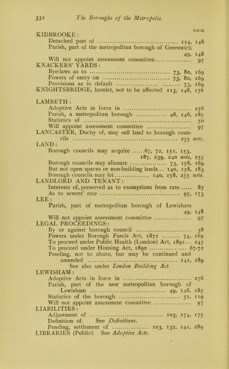 PAGE. KIDBROOKE: Detached part of 114, 148 Parish, part of the metropolitan borough of Greenwich 49, 148 Will not appoint assessment committee 97 KNACKERS’ YARDS : Bye-laws as to 73, 80, 169 Powers of entry on 73, 80, 169 Provisions as to default 73, 169 KNIGHTSBRIDGE, hamlet, not to be affected 113, 148, 176 LAMBETH : Adoptive Acts in force in 276 Parish, a metropolitan borough 48, 146, 185 Statistics of 50 Will appoint assessment committee 97 LANCASTER, Duchy of, may sell land to borough coun- cils 2=:'^ note. LAND : Borough councils may acquire 67, 72, 151, 153, 187, 239, 240 note, 255 Borough councils may alienate 73, 158, 169 But not open spaces or non-building lands... 140, 158, 183 Borough councils may let 140, 158, 255 note. LANDLORD AND TENANT: Interests of, preserved as to exemptions from rate 87 As to sewers’ rate 95, 173 LEE : Parish, part of metropolitan borough of Lewisham 49, 148 Will not appoint assessment committee 97 LEGAL PROCEEDINGS : By or against borough council 38 Powers under Borough Funds Act, 1872 74, 169 To proceed under Public Health (London) Act, 1891... 247 To proceed under Housing Act, 1890 67-72 Pending, not to abate, but may be continued and amended 141, 289 See also under London Building Aet. LEWISPIAM: Adoptive Acts in force in 276 Parish, part of the new metropolitan borough of Lewisham 49, 146, 185 Statistics of the borough 51, 119 Will not appoint assessment committee 97 LIABILITIES : Adjustment of 103, 174, 175 Definition of. See Definitions. Pending, settlement of 103, 132, 141, 289 LIBRARIES (Public). See Adoptive Acts.