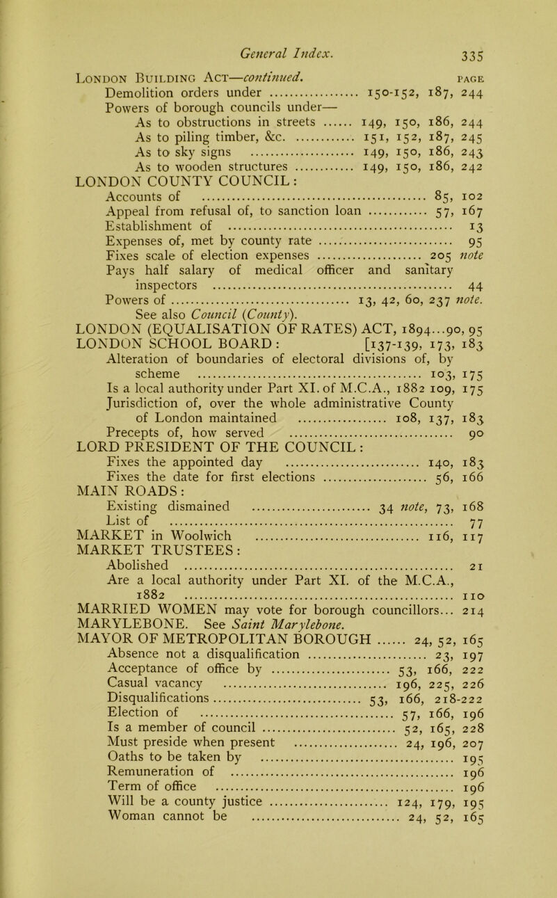 London Building Act—contmtied. page Demolition orders under 150-152, 187, 244 Powers of borough councils under— As to obstructions in streets 149, 150, 186, 244 As to piling timber, &c 151, 152, 187, 245 As to sky signs 149, 150, 186, 243 As to wooden structures 149, 150, 186, 242 LONDON COUNTY COUNCIL: Accounts of 85, 102 Appeal from refusal of, to sanction loan 57, 167 Establishment of 13 Expenses of, met by county rate 95 Fixes scale of election expenses 205 note Pays half salary of medical officer and sanitary inspectors 44 Powers of 13, 42, 60, 237 note. See also Council {County). LONDON (EQUALISATION OF RATES) ACT, 1894...90, 95 LONDON SCHOOL BOARD: [i37'i39) 1735 Alteration of boundaries of electoral divisions of, by scheme 103, 175 Is a local authority under Part XL of M.C.A., 1882 109, 175 Jurisdiction of, over the whole administrative County of London maintained 108, 137, 183 Precepts of, how served 90 LORD PRESIDENT OF THE COUNCIL : Fixes the appointed day 140, 183 Fixes the date for first elections 56, 166 MAIN ROADS : Existing dismained 34 note, 73, 168 List of 77 MARKET in Woolwich 116, 117 MARKET TRUSTEES : Abolished 21 Are a local authority under Part XL of the M.C.A., 1882 no MARRIED WOMEN may vote for borough councillors... 214 MARYLEBONE. See Saint Marylebone. MAYOR OF METROPOLITAN BOROUGH 24, 52, 165 Absence not a disqualification 23, 197 Acceptance of office by 53, 166, 222 Casual vacancy 196, 225, 226 Disqualifications 53, 166, 218-222 Election of 57, 166, 196 Is a member of council 52, 165, 228 Must preside when present 24, 196, 207 Oaths to be taken by 191^ Remuneration of 196 Term of office 196 Will be a county justice 124, 179, 195 Woman cannot be 24, 52, 165