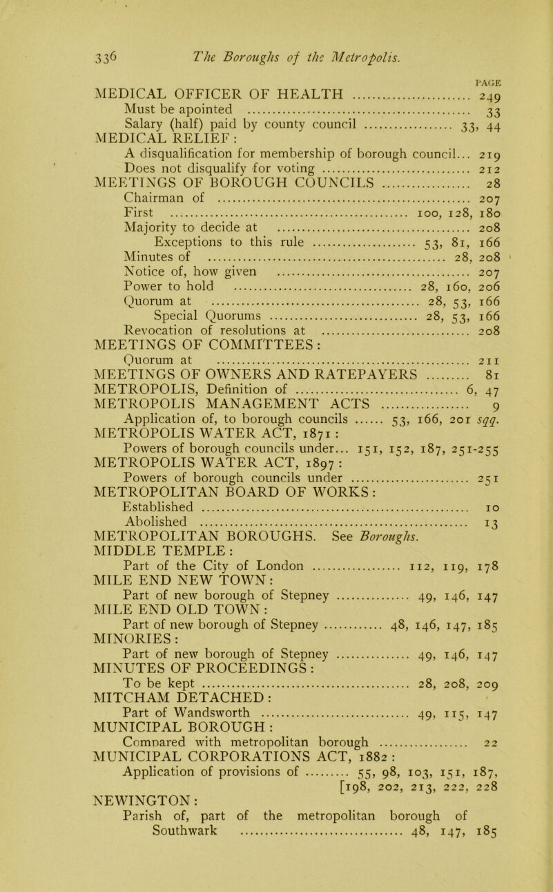 I'AGE MEDICAL OFFICER OF HEALTH 249 Must be apointed 33 Salary (half) paid by county council 33, 44 MEDICAL RELIEF : A disqualification for membership of borough council... 219 Does not disqualify for voting 212 MEETINGS OF BOROUGH COUNCILS 28 Chairman of 207 First 100, 128, 180 Majority to decide at 208 Exceptions to this rule 53, 81, 166 Minutes of 28, 208 ' Notice of, how given 207 Power to hold 28, 160, 206 Quorum at 28, 53, 166 Special Quorums 28, 53, 166 Revocation of resolutions at 208 MEETINGS OF COMMITTEES : Quorum at 211 MEETINGS OF OWNERS AND RATEPAYERS 81 METROPOLIS, Definition of 6, 47 METROPOLIS MANAGEMENT ACTS 9 Application of, to borough councils 53, 166, 20r sciq. METROPOLIS WATER ACT, 1871 : Powers of borough councils under... 151, 152, 187, 251-255 METROPOLIS WATER ACT, 1897 : Powers of borough councils under 2qi METROPOLITAN BOARD OF WORKS : Established 10 Abolished 13 METROPOLITAN BOROUGHS. See Boroughs. MIDDLE TEMPLE: Part of the City of London 112, 119, 178 MILE END NEW TOWN: Part of new borough of Stepney 49, 146, 147 MILE END OLD TOWN : Part of new borough of Stepney 48, 146, 147, 185 MINORIES : Part of new borough of Stepney 49, 146, 147 MINUTES OF PROCEEDINGS : To be kept 28, 208, 209 MITCHAM DETACHED: Part of Wandsworth 49, 115, 147 MUNICIPAL BOROUGH : Comnared with metropolitan borough 22 MUNICIPAL CORPORATIONS ACT, 1882 : Application of provisions of 55, 98, 103, 151, 187, [198, 202, 213, 222, 228 NEWINGTON: Parish of, part of the metropolitan borough of Southwark 48, 147, 185