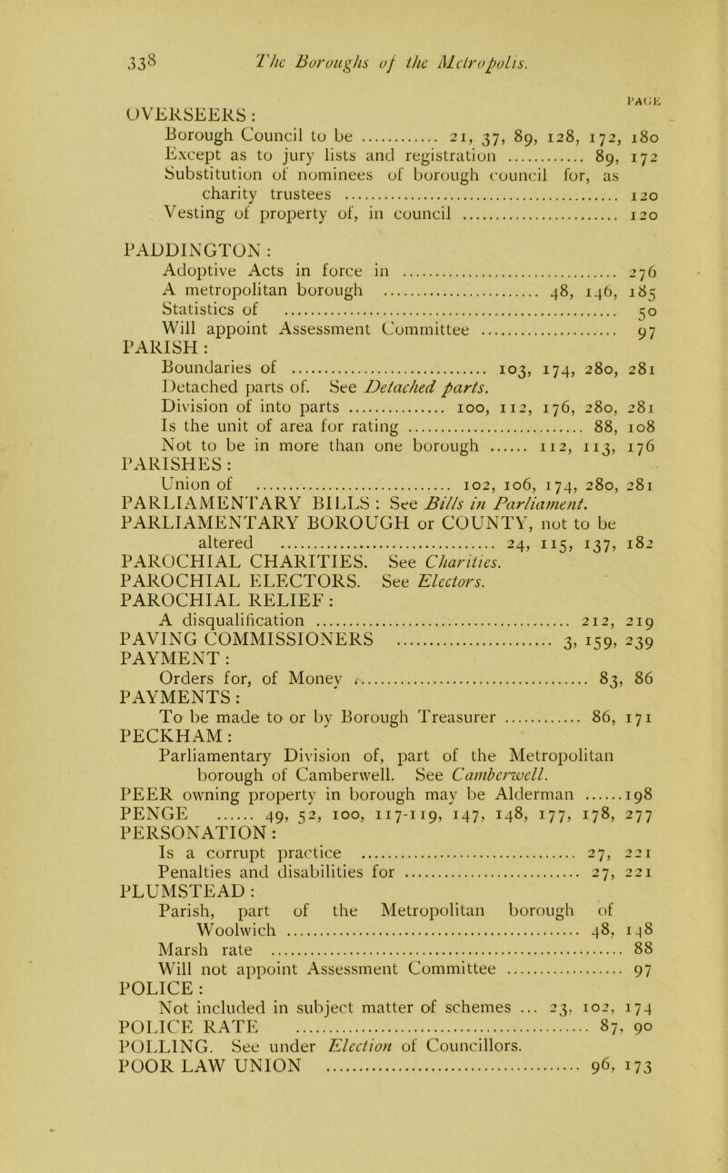 OVERSEERS : Borough Council to be 21, 37, 89, 128, 172, 180 Except as to jury lists and registration 89, 172 Substitution of nominees of borough council for, as charity trustees 120 Vesting of property of, in council 120 PADDINGTON : Adoptive Acts in force in 276 A metropolitan borough 48, 146, 185 Statistics of 50 Will appoint Assessment Committee 97 PARISH : Boundaries of 103, 174, 280, 281 Detached parts of. See Detached parts. Division of into parts 100, 112, 176, 280, 281 Is the unit of area for rating 88, 108 Not to be in more than one borough 112, 113, 176 PARISHES : Union of 102, 106, 174, 280, 281 PARLIAMEN FARY BII^LS ; See Bills hi Parliament. PARLIAMENTARY BOROUGH or COUNTY, not to be altered 24, 115, 137, 182 PAROCHIAL CHARITIES. See Chariiies. PAROCHIAL ELECTORS. See Electors. PAROCHIAL RELIEF : A disqualification 212, 219 PAVING COMMISSIONERS 3, 159, 239 PAYMENT: Orders for, of Monev r 83, 86 PAYMENTS : To be made tO' or by Borough Treasurer 86, 171 PECKHAM : Parliamentary Division of, part of the Metropolitan borough of Camberwell. See Camhcrwcll. PEER owning property in borough may be Alderman 198 PENCE 49, 52, 100, 117-119, 147, 148, 177, 178, 277 PERSONATION: Is a corrupt practice 27, 221 Penalties and disabilities for 27, 221 PLUMSTEAD: Parish, part of the Metropolitan borough of Woolwich 48, I-[8 Marsh rate 88 Will not appoint Assessment Committee 97 POLICE : Not included in subject matter of schemes ... 23, 102, 174 POLICE RATE 87, 90 POLLING. See under Election of Councillors. POOR LAW UNION 96, i73