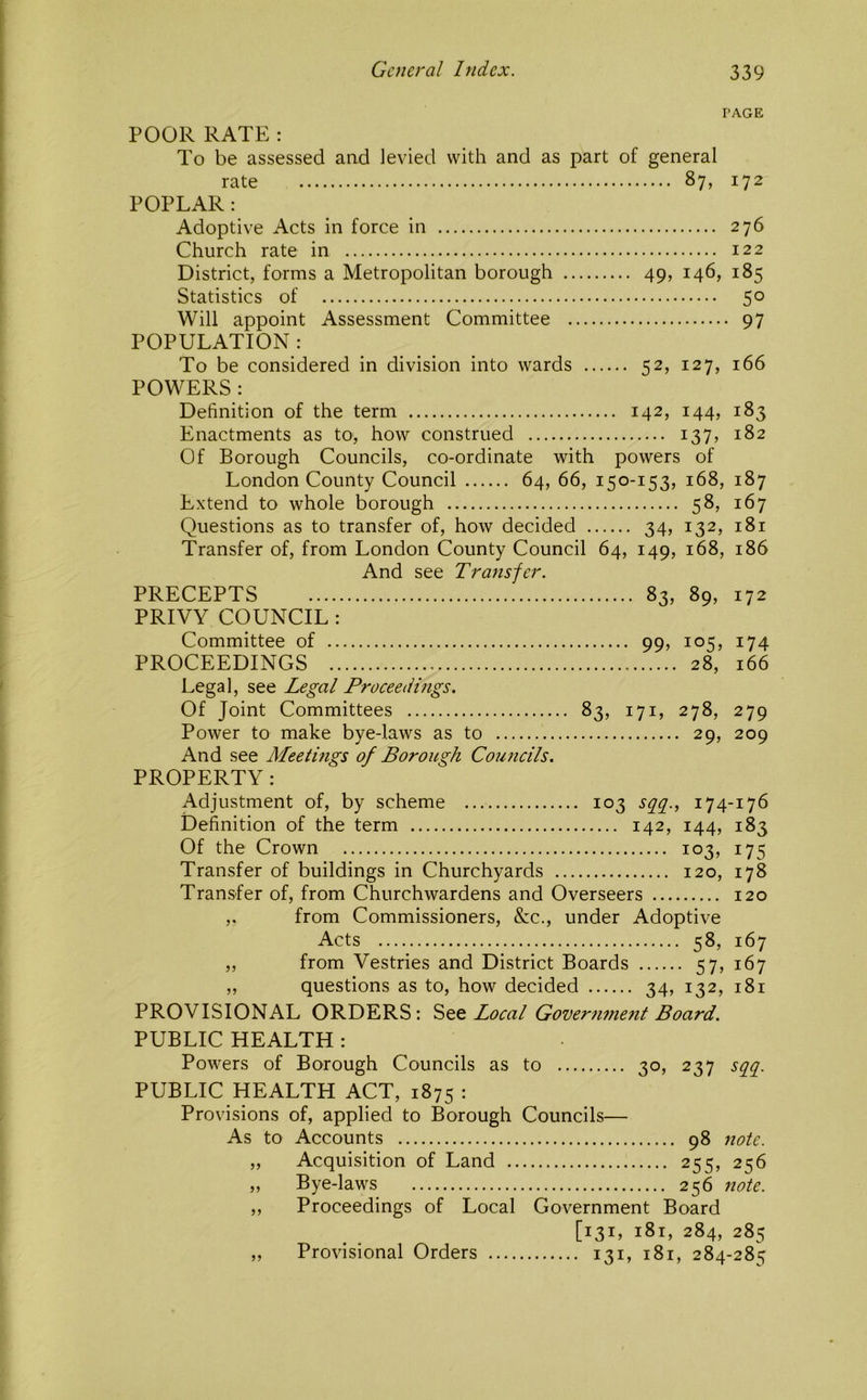 PAGE POOR RATE : To be assessed aad levied with and as part of general rate 87, 172 POPLAR: Adoptive Acts in force in 276 Church rate in 122 District, forms a Metropolitan borough 49, 146, 185 Statistics of 50 Will appoint Assessment Committee 97 POPULATION : To be considered in division into wards 52, 127, 166 POWERS : Definition of the term 142, 144, 183 Enactments as to, how construed 137, 182 Of Borough Councils, co-ordinate with powers of London County Council 64, 66, 150-153, 168, 187 Extend to whole borough 58, 167 Questions as to transfer of, how decided 34, 132, 181 Transfer of, from London County Council 64, 149, 168, 186 And see Transfer. PRECEPTS 83, 89, 172 PRIVY COUNCIL : Committee of 99, 105, 174 PROCEEDINGS 28, 166 Legal, see Legal Proceedings. Of Joint Committees 83, 171, 278, 279 Power to make bye-laws as to 29, 209 And see Meetings of Borough Councils. PROPERTY; Adjustment of, by scheme 103 sc[g., 174-176 Definition of the term 142, 144, 183 Of the Crown 103, 175 Transfer of buildings in Churchyards 120, 178 Transfer of, from Churchwardens and Overseers 120 ,. from Commissioners, &c., under Adoptive Acts 58, 167 „ from Vestries and District Boards 57, 167 ,, questions as to, how decided 34, 132, 181 PROVISIONAL ORDERS: Local Gover?iment Board. PUBLIC HEALTH : Powers of Borough Councils as to 30, 237 sq^q^. PUBLIC HEALTH ACT, 1875 : Provisions of, applied to Borough Councils— As to Accounts 98 note. ,, Acquisition of Land 255, 256 „ Bye-laws 256 note. „ Proceedings of Local Government Board [131, 181, 284, 285 Provisional Orders 131, 181, 284-28=;