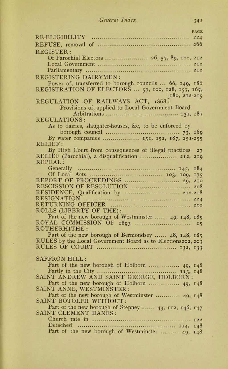 PAGE RE-ELIGIBILITY 224 REFUSE, removal of 266 REGISTER: Of Parochial Electors 26, 57, 89, 100, 212 Local Government 212 Parliamentary 212 REGISTERING DAIRYMEN : Power of, transferred to borough councils ... 66, 149, 186 REGISTRATION OF ELECTORS ... 57, 100, 128, 157, 167, [180, 212-215 REGULATION OF RAILWAYS ACT, 1868: Provisions of, applied tO' Local Government Board Arbitrations 131, 181 REGULATIONS: As to dairies, slaughter-houses, &c, to be enforced by borough council 73, 169 By water companies 151, 152, 187, 251-255 RELIEF : By High Court from consequences of illegal practices 27 RELIEF (Parochial), a disqualification 212, 219 REPEAL: Generally 145, 184 Of Local Acts 103, 109, 175 REPORT OF PROCEEDINGS 29, 210 RESCISSION OF RESOLUTION 208 RESIDENCE, Qualification by 212-218 RESIGNATION 224 RETURNING OFFICER 202 ROLLS (LIBERTY OF THE): Part of the new borough of Westminster 49, 148, 185 ROYAL COMMISSION OF 1893 15 ROTHERHITHE : Part of the new borough of Bermondsey 48, 148, 185 RULES by the Local Government Board as to Elections202, 203 RULES OF COURT 132, 133 SAFFRON HILL: Part of the new borough of Holborn 49, 148 Partly in the City 113, 148 SAINT ANDREW AND SAINT GEORGE, HOLBORN : Part of the new borough of Holborn 49, 148 SAINT ANNE, WESTMINSTER: Part of the new borough of Westminster 49, 148 SAINT BOTOLPH WITHOUT: Part of the new borough of Stepney 49, 112, 146, 147 SAINT CLEMENT DANES : Church rate in 122 Detached 114, 148 Part of the new borough’of Westminster 49, 148