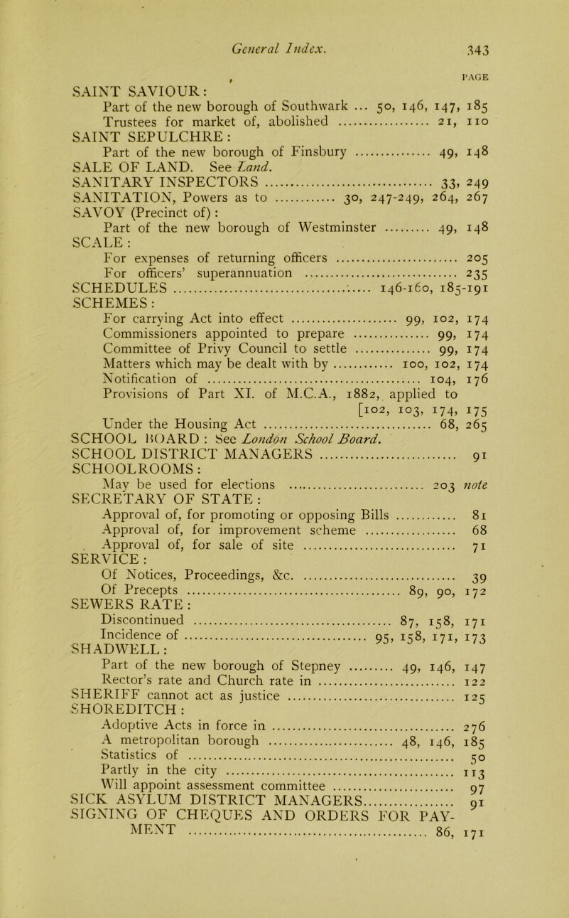 , PAGE SAINT SAVIOUR: Part of the new borough of Southwark ... 50, 146, 147, 185 Trustees for market of, abolished 21, no SAINT SEPULCHRE : Part of the new borough of Finsbury 49, 148 SALE OF LAND. See Land. SANITARY INSPECTORS 33» 249 SANITATION, Powers as to 30, 247-249, 264, 267 SAVOY (Precinct of): Part of the new borough of Westminster 49, 148 SCALE: For expenses of returning officers 205 For officers’ superannuation 235 SCHEDULES 146-160, 185-191 SCHEMES : For carrying Act intO' effect 99, 102, 174 Commissioners appointed to prepare 99, 174 Committee of Privy Council to settle 99, 174 Matters which may be dealt with by 100, 102, 174 Notification of 104, 176 Provisions of Part XI. of M.C.A., 1882, applied to [102, 103, 174, 175 Under the Housing Act 68, 265 SCHOOL HOARD : See Lo7idon School Board. SCHOOL DISTRICT MANAGERS 91 SCHOOLROOMS: May be used for elections 203 note SECRETARY OF STATE: Approval of, for promoting or opposing Bills 81 Approval of, for improvement scheme 68 Approval of, for sale of site 71 SERVICE : Of Notices, Proceedings, &c Of Precepts SEWERS RATE : Discontinued Incidence of SHAD WELL: Part of the new borough of Stepney Rector’s rate and Church rate in SHERIFF cannot act as justice SHOREDITCH : 39 89, 90, 172 ... 87, 158, 171 95, 158, 171, 173 .... 49, 146, 147 122 125 Adoptive Acts in force in 276 A metropolitan borough 48, 146, 185 Statistics of 50 Partly in the city 113 Will appoint assessment committee 97 SICK ASYLUM DISTRICT MANAGERS 91 SIGNING OF CHEQUES AND ORDERS FOR PAY- MENT 86, 171