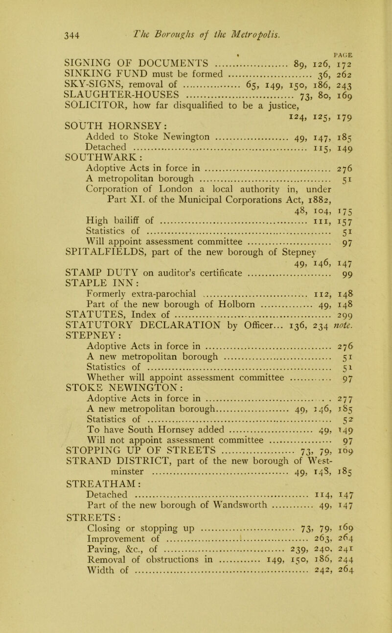 « pa(;e SIGNING OF DOCUMENTS 89, 126, 172 SINKING FUND must be formed 36, 262 SKY-SIGNS, removal of 65, 149, 150, 186, 243 SLAUGHTER-HOUSES 73, 80, 169 SOLICITOR, how far disqualified to be a justice, 124, 125, 179 SOUTH HORNSEY: Added to Stoke Newington 49, 147, 185 Detached 115, 149 SOUTFIWARK : Adoptive Acts in force in 276 A metropolitan borough 51 Corporation of London a local authority in, under Part XL of the Municipal Corporations Act, 1882, 48, 104, 175 High bailiff of in, 157 Statistics of 51 Will appoint assessment committee 97 SPITALFIELDS, part of the new borough of Stepney 49, 146, 147 STAMP DUTY on auditor’s certificate 99 STAPLE INN: Formerly extra-parochial 112, 148 Part of the new borough of Holborn 49, 148 STATUTES, Index of 299 STATUTORY DECLARATION by Officer... 136, 234 7tote. STEPNEY: Adoptive Acts in force in 276 A new metropolitan borough 51 Statistics of 51 Whether will appoint assessment committee 97 STOKE NEWINGTON: Adoptive Acts in force in .. . 277 A new metropolitan borough 49, 346, 185 Statistics of 52- To' have South Hornsey added 49, 149 Will not appoint assessment committee 97 STOPPING UP OF STREETS 73, 79, 169 STRAND DISTRICT, part of the new borough of West- minster 49, 148, 185 STREATHAM : Detached ii4» i47 Part of the new borough of Wandsworth 49, 147 STREETS : Closing or stopping up 73, 79, 169 Improvement of 263, 264 Paving, &c., of 239, 240, 241 Removal of obstructions in 149, 150, 186, 244 Width of 242, 264