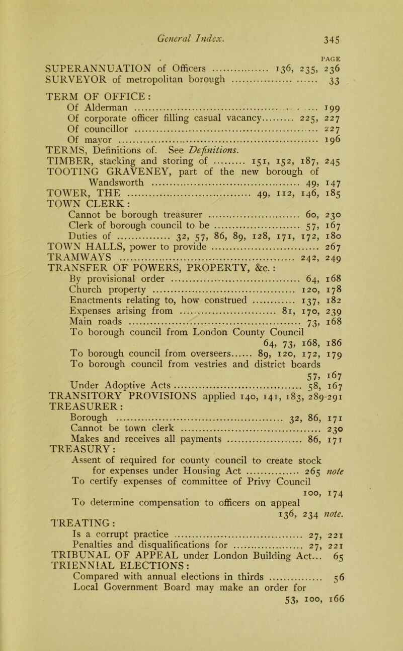 I'AG E SUPERANNUATION of Officers 136, 235, 236 SURVEYOR of metropolitan borough 33 TERM OF OFFICE : Of Alderman 199 Of corporate officer filling casual vacancy 225, 227 Of councillor 227 Of mayor 196 TERMS, Definitions of. See Definitions. TIMBER, stacking and storing of 151, 152, 187, 245 TOOTING GRAVENEY, part of the new borough of Wandsworth 49, 147 TOWER, THE 49, 112, 146, 185 TOWN CLERK: Cannot be borough treasurer 60, 230 Clerk of borough council to be 57, 167 Duties of 32, 57, 86, 89, 128, 171, 172, 180 TOWN HALLS, power to provide 267 TRAMWAYS 242, 249 TRANSFER OF POWERS, PROPERTY, &c.: By provisional order 64, 168 Church property 120, 178 Enactments relating to, how construed 137, 182 Expenses arising from 81, 170, 239 Main roads 73, 168 To borough council from London County Council 64, 73, 168, 186 To borough council from overseers 89, 120, 172, 179 To borough council from vestries and district boards 57, 167 Under Adoptive Acts 58, 167 TRANSITORY PROVISIONS applied 140, 141, 183, 289-291 TREASURER: Borough 32, 86, 171 Cannot be town clerk 230 Makes and receives all payments 86, 171 TREASURY: Assent of required for county council to create stock for expenses under Housing Act 265 note To certify expenses of committee of Privy Council 100, 174 To determine compensation to officers on appeal 136, 234 note. TREATING: Is a corrupt practice 27, 221 Penalties and disqualifications for 27, 221 TRIBUNAL OF APPEAL under London Building Act... 65 TRIENNIAL ELECTIONS: Compared with annual elections in thirds 56 Local Government Board may make an order for 53, 100, 166