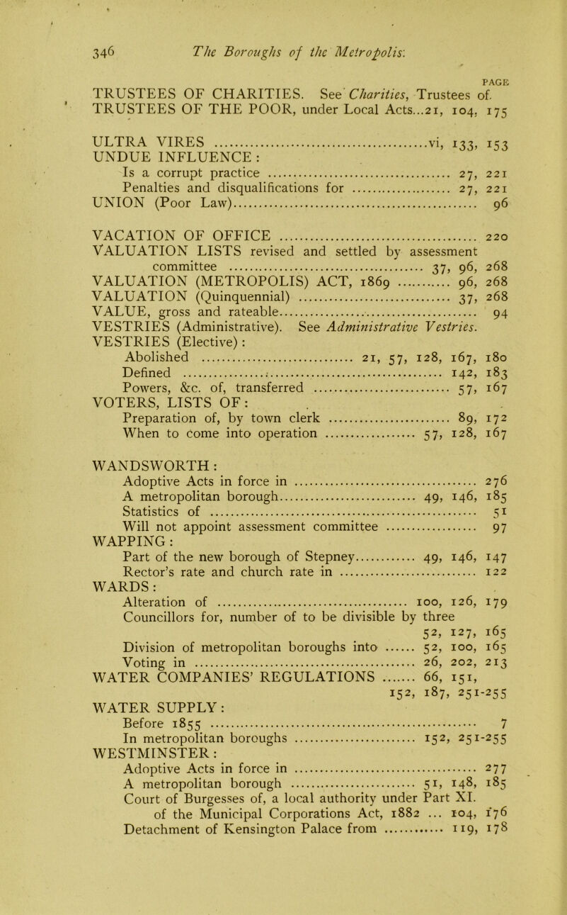 PAGE TRUSTEES OF CHARITIES, Charities, Trustees of. TRUSTEES OF THE POOR, under Local Acts...21, 104, 175 ULTRA VIRES vi, 133, 153 UNDUE INFLUENCE : Is a corrupt practice 27, 221 Penalties and disqualifications for 27, 221 UNION (Poor Law) 96 VACATION OF OFFICE 220 Valuation lists revised and settled by assessment committee 37, 96, 268 VALUATION (METROPOLIS) ACT, 1869 96, 268 VALUATION (Quinquennial) 37, 268 VALUE, gross and rateable 94 VESTRIES (Administrative). See Administrative Vestries. VESTRIES (Elective): Abolished 21, 57, 128, 167, 180 Defined 142, 183 Powers, &c. of, transferred 57, 167 VOTERS, LISTS OF : . Preparation of, by town clerk 89, 172 When to Come into operation 57, 128, 167 WANDSWORTH : Adoptive Acts in force in 276 A metropolitan borough 49, 146, 185 Statistics of 51 Will not appoint assessment committee 97 WAPPING : Part of the new borough of Stepney 49, 146, 147 Rector’s rate and church rate in 122 WARDS : Alteration of 100, 126, 179 Councillors for, number of to be divisible by three 52, 127, 165 Division of metropolitan boroughs into 52, 100, 165 Voting in 26, 202, 213 WATER COMPANIES’ REGULATIONS 66, 151, 152, 187, 251-255 WATER SUPPLY : Before 1855 7 In metropolitan boroughs 152, 251-255 WESTMINSTER: Adoptive Acts in force in 277 A metropolitan borough 51, 148, 185 Court of Burgesses of, a local authority under Part XL of the Municipal Corporations Act, 1882 ... 104, 176 Detachment of Kensington Palace from 119, 178