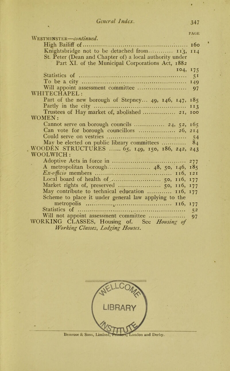 I’ACi 1C \V^estminst1':r—continued. High Bailiff of i6o Knightsbridge not to be detached from..-. 113, 114 St. Peter (Dean and Chapter of) a local authority under Part XL of the Municipal Corporations Act, 1882 104, 175 Statistics of 51 To be a city 149 Will appoint assessment committee 97 WHITECHAPEL : Part of the new borough of Stepney... 49, 146, 147, 185 Partly in the city 113 Trustees of Hay market of, abolished 21, 100 WOMEN: Cannot serve on borough councils 24, 52, 165 Can vote for borough councillors 26, 214 Could serve on vestries 54 Mav be elected on public library committees 84 . WOODEN STRUCTURES 65, 149, 150, 186, 242, 243 WOOLWICH : Adoptive Acts in force in 277 A metropolitan borough. 48, 50, 146, 185 Ex-officio members 116, 121 Local board of health of 50, 116, 177 Market rights of, preserved 50, 116, 177 May contribute to technical education 116, 177 Scheme to place it under general law applying tO' the metropolis 116, 177 Statistics of 52 Will not appoint assessment committee 97 WORKING CLASSES, Housing of. See Housing of Working Classes., Lodging Houses.