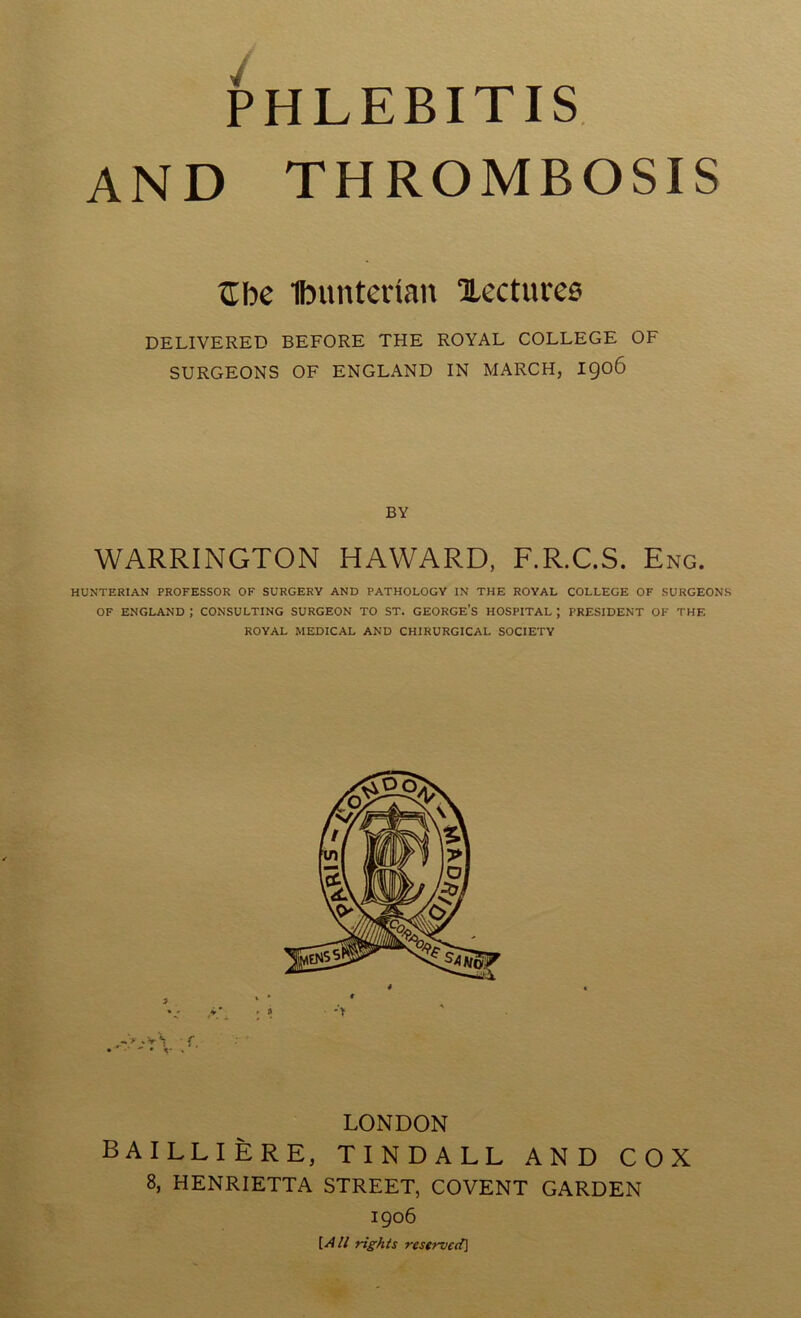 PHLEBITIS AND THROMBOSIS tEfoe Ibunterian lectures DELIVERED BEFORE THE ROYAL COLLEGE OF SURGEONS OF ENGLAND IN MARCH, 1906 BY WARRINGTON HAWARD, F.R.C.S. Eng. HUNTERIAN PROFESSOR OF SURGERY AND PATHOLOGY IN THE ROYAL COLLEGE OF SURGEONS OF ENGLAND ; CONSULTING SURGEON TO ST. GEORGE’S HOSPITAL ; PRESIDENT OF THF. ROYAL MEDICAL AND CHIRURGICAL SOCIETY LONDON BAILLIERE, TINDALL AND COX 8, HENRIETTA STREET, COVENT GARDEN 1906 {All rights re serve d]