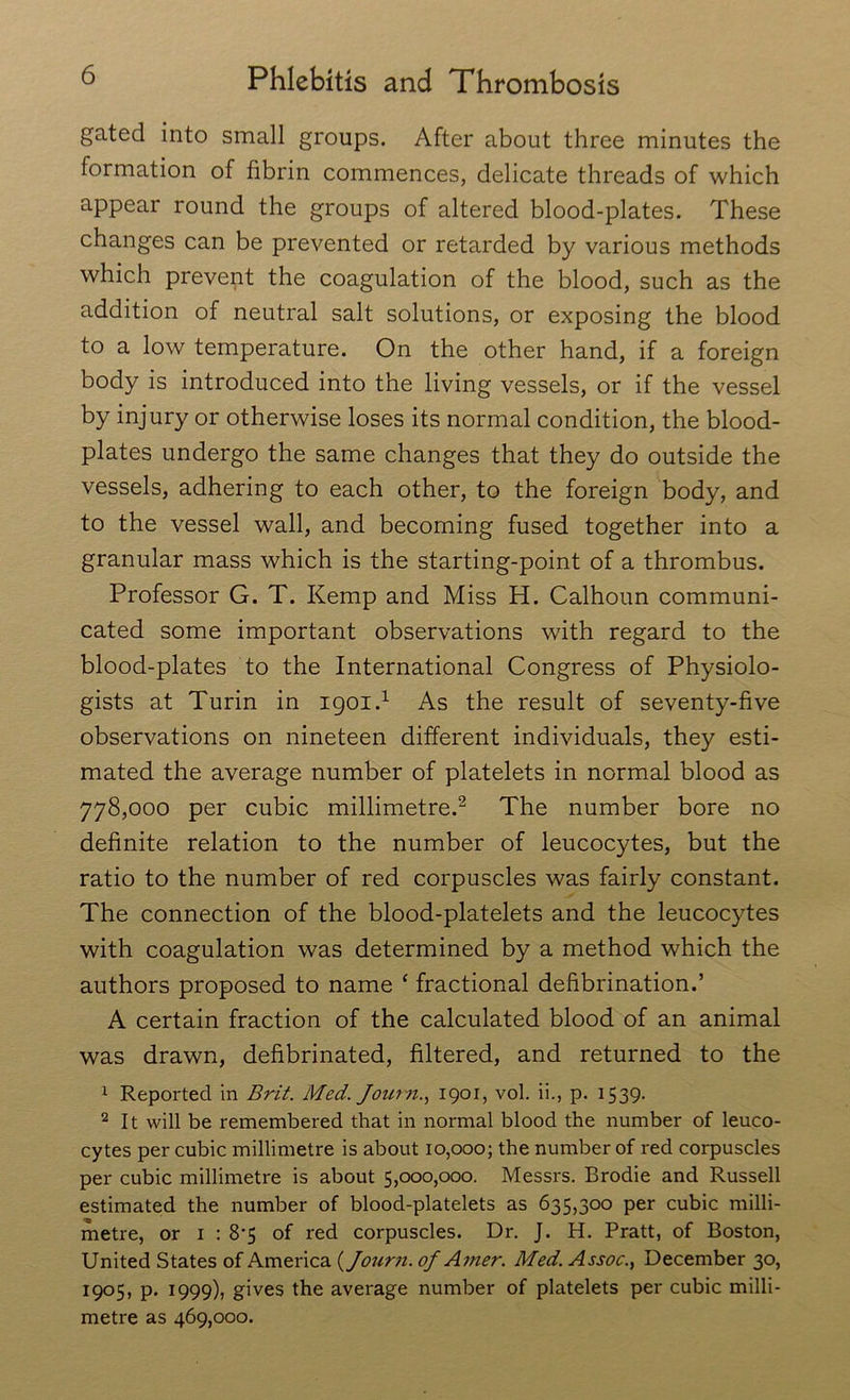 gated into small groups. After about three minutes the formation of fibrin commences, delicate threads of which appear round the groups of altered blood-plates. These changes can be prevented or retarded by various methods which prevent the coagulation of the blood, such as the addition of neutral salt solutions, or exposing the blood to a low temperature. On the other hand, if a foreign body is introduced into the living vessels, or if the vessel by injury or otherwise loses its normal condition, the blood- plates undergo the same changes that they do outside the vessels, adhering to each other, to the foreign body, and to the vessel wall, and becoming fused together into a granular mass which is the starting-point of a thrombus. Professor G. T. Kemp and Miss H. Calhoun communi- cated some important observations with regard to the blood-plates to the International Congress of Physiolo- gists at Turin in igoi.1 As the result of seventy-five observations on nineteen different individuals, they esti- mated the average number of platelets in normal blood as 778,000 per cubic millimetre.2 The number bore no definite relation to the number of leucocytes, but the ratio to the number of red corpuscles was fairly constant. The connection of the blood-platelets and the leucocytes with coagulation was determined by a method which the authors proposed to name ‘ fractional defibrination.’ A certain fraction of the calculated blood of an animal was drawn, defibrinated, filtered, and returned to the 1 Reported in Brit. Med. Journ., 1901, vol. ii., p. 1539. 2 It will be remembered that in normal blood the number of leuco- cytes per cubic millimetre is about 10,000; the number of red corpuscles per cubic millimetre is about 5,000,000. Messrs. Brodie and Russell estimated the number of blood-platelets as 635,300 per cubic milli- metre, or 1 : 8*5 of red corpuscles. Dr. J. H. Pratt, of Boston, United States of America {Journ. of Amer. Med. Assoc., December 30, 1905, p. 1999), gives the average number of platelets per cubic milli- metre as 469,000.