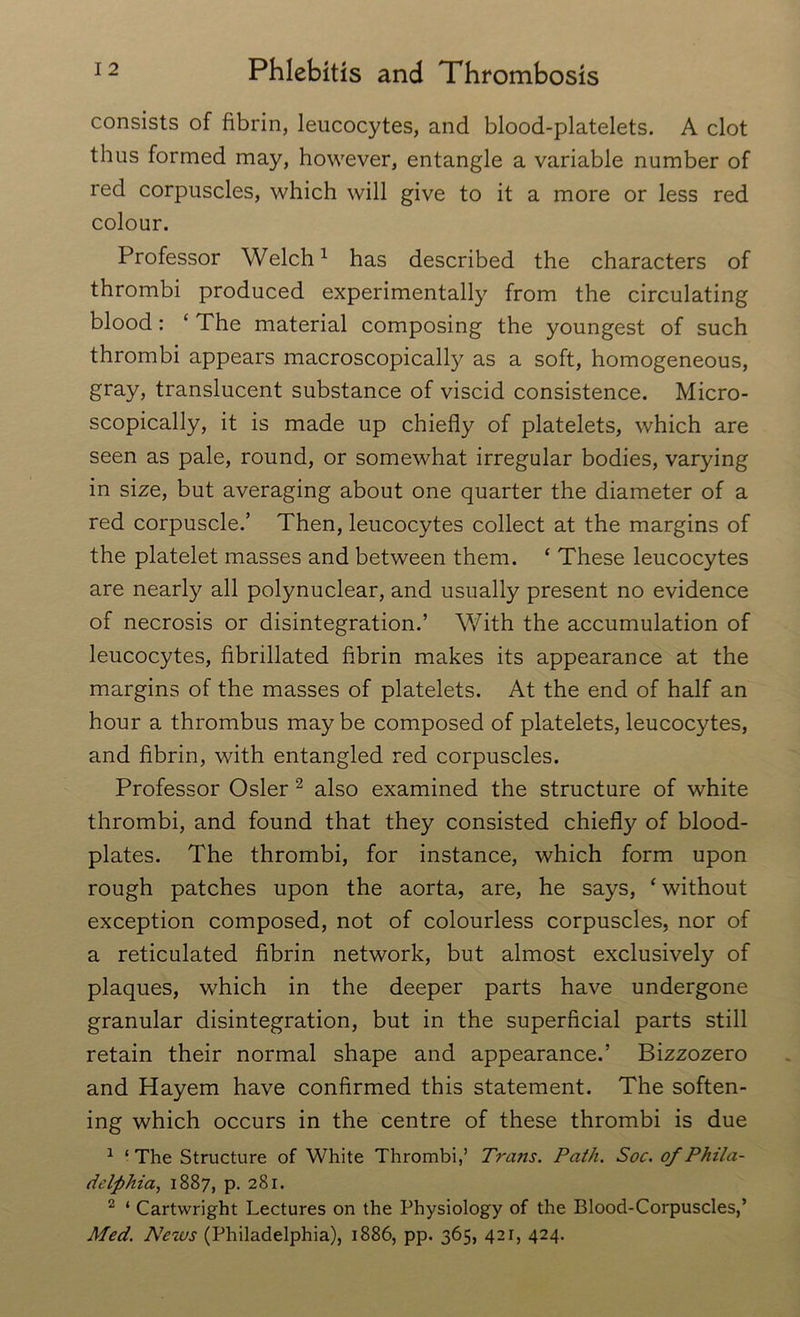 consists of fibrin, leucocytes, and blood-platelets. A clot thus formed may, however, entangle a variable number of red corpuscles, which will give to it a more or less red colour. Professor Welch1 has described the characters of thrombi produced experimentally from the circulating blood: ‘ The material composing the youngest of such thrombi appears macroscopically as a soft, homogeneous, gray, translucent substance of viscid consistence. Micro- scopically, it is made up chiefly of platelets, which are seen as pale, round, or somewhat irregular bodies, varying in size, but averaging about one quarter the diameter of a red corpuscle.’ Then, leucocytes collect at the margins of the platelet masses and between them. ‘ These leucocytes are nearly all polynuclear, and usually present no evidence of necrosis or disintegration.’ With the accumulation of leucocytes, fibrillated fibrin makes its appearance at the margins of the masses of platelets. At the end of half an hour a thrombus maybe composed of platelets, leucocytes, and fibrin, with entangled red corpuscles. Professor Osier 2 also examined the structure of white thrombi, and found that they consisted chiefly of blood- plates. The thrombi, for instance, which form upon rough patches upon the aorta, are, he says, ‘ without exception composed, not of colourless corpuscles, nor of a reticulated fibrin network, but almost exclusively of plaques, which in the deeper parts have undergone granular disintegration, but in the superficial parts still retain their normal shape and appearance.’ Bizzozero and Hayem have confirmed this statement. The soften- ing which occurs in the centre of these thrombi is due 1 - The Structure of White Thrombi,’ Trans. Path. Soc. of Phila- delphia, 1887, p. 281. 2 ‘ Cartwright Lectures on the Physiology of the Blood-Corpuscles,’ Med. News (Philadelphia), 1886, pp. 365, 421, 424.