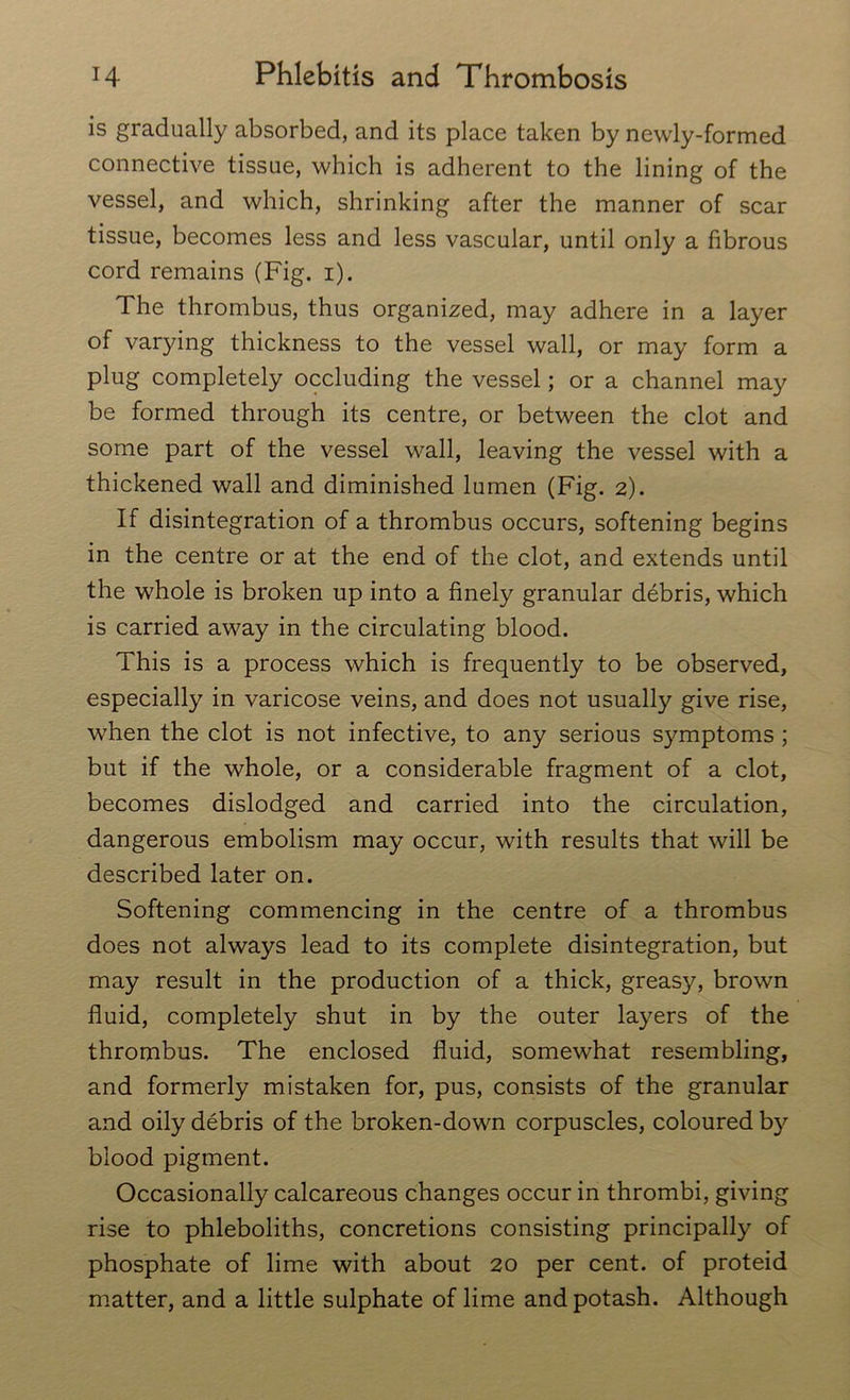 is gradually absorbed, and its place taken by newly-formed connective tissue, which is adherent to the lining of the vessel, and which, shrinking after the manner of scar tissue, becomes less and less vascular, until only a fibrous cord remains (Fig. i). The thrombus, thus organized, may adhere in a layer of varying thickness to the vessel wall, or may form a plug completely occluding the vessel; or a channel may be formed through its centre, or between the clot and some part of the vessel wall, leaving the vessel with a thickened wall and diminished lumen (Fig. 2). If disintegration of a thrombus occurs, softening begins in the centre or at the end of the clot, and extends until the whole is broken up into a finely granular debris, which is carried away in the circulating blood. This is a process which is frequently to be observed, especially in varicose veins, and does not usually give rise, when the clot is not infective, to any serious symptoms ; but if the whole, or a considerable fragment of a clot, becomes dislodged and carried into the circulation, dangerous embolism may occur, with results that will be described later on. Softening commencing in the centre of a thrombus does not always lead to its complete disintegration, but may result in the production of a thick, greasy, brown fluid, completely shut in by the outer layers of the thrombus. The enclosed fluid, somewhat resembling, and formerly mistaken for, pus, consists of the granular and oily debris of the broken-down corpuscles, coloured by blood pigment. Occasionally calcareous changes occur in thrombi, giving rise to phleboliths, concretions consisting principally of phosphate of lime with about 20 per cent, of proteid matter, and a little sulphate of lime and potash. Although