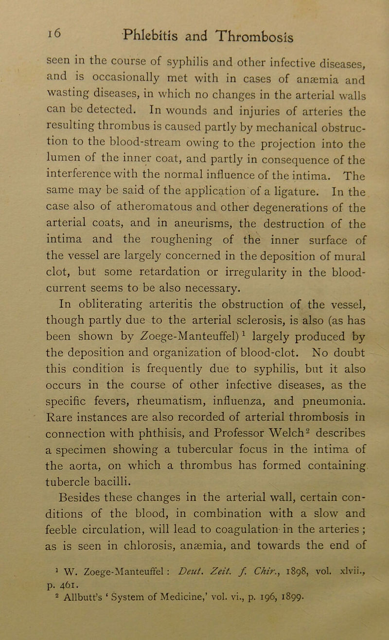 seen in the course of syphilis and other infective diseases, and is occasionally met with in cases of anaemia and wasting diseases, in which no changes in the arterial walls can be detected. In wounds and injuries of arteries the resulting thrombus is caused partly by mechanical obstruc- tion to the blood-stream owing to the projection into the lumen of the inner coat, and partly in consequence of the interference with the normal influence of the intima. The same may be said of the application of a ligature. In the case also of atheromatous and other degenerations of the arterial coats, and in aneurisms, the destruction of the intima and the roughening of the inner surface of the vessel are largely concerned in the deposition of mural clot, but some retardation or irregularity in the blood- current seems to be also necessary. In obliterating arteritis the obstruction of the vessel, though partly due to the arterial sclerosis, is also (as has been shown by Zoege-Manteuffel)1 largely produced by the deposition and organization of blood-clot. No doubt this condition is frequently due to syphilis, but it also occurs in the course of other infective diseases, as the specific fevers, rheumatism, influenza, and pneumonia. Rare instances are also recorded of arterial thrombosis in connection with phthisis, and Professor Welch2 describes a specimen showing a tubercular focus in the intima of the aorta, on which a thrombus has formed containing tubercle bacilli. Besides these changes in the arterial wall, certain con- ditions of the blood, in combination with a slow and feeble circulation, will lead to coagulation- in the arteries ; as is seen in chlorosis, anaemia, and towards the end of 1 W. Zoege-Manteuffel : Deut. Zeit. f Chir., 1898, vol. xlvii., p. 461. 2 Allbutt’s ‘ System of Medicine,’ vol. vi., p. 196, 1899.