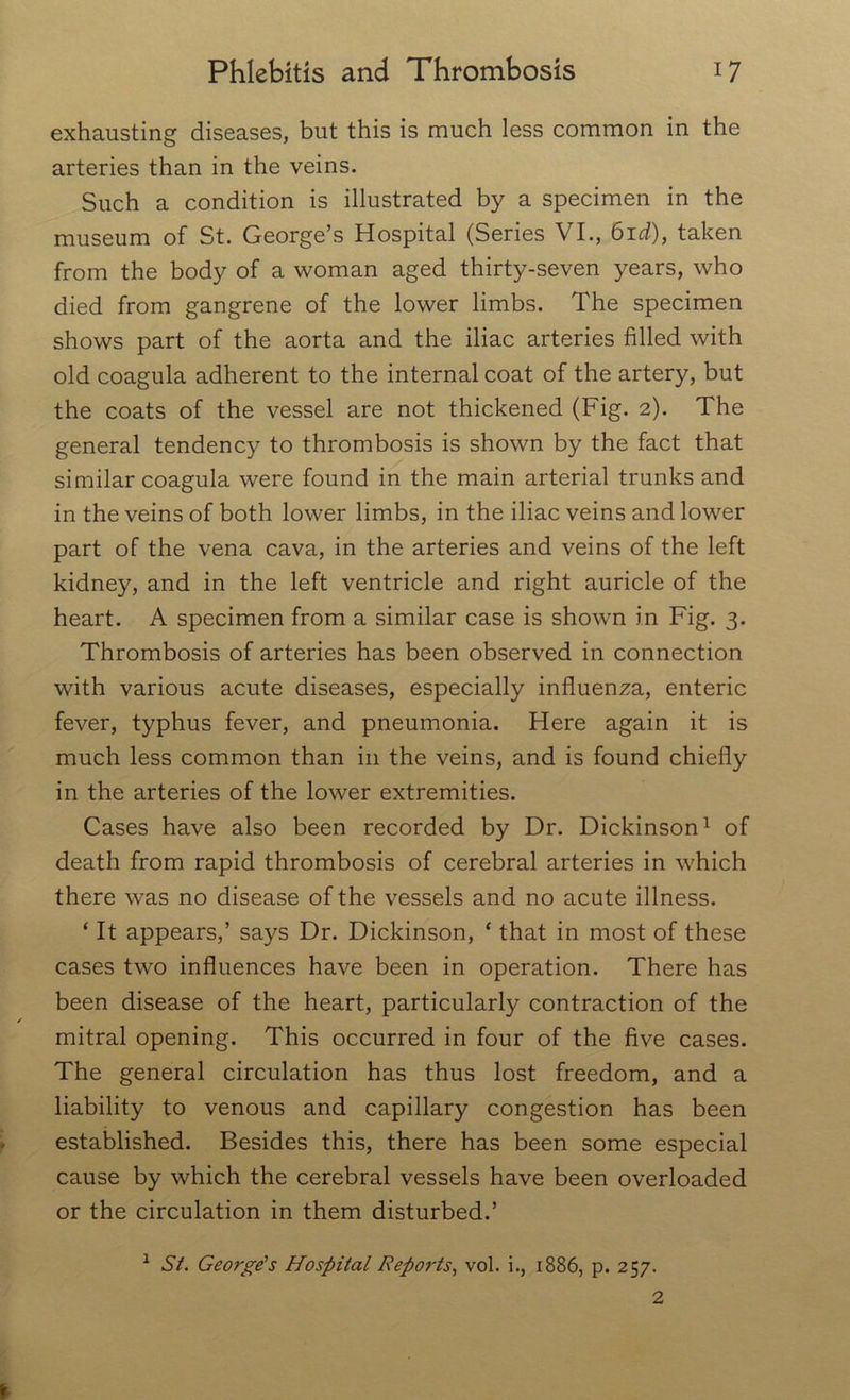 exhausting diseases, but this is much less common in the arteries than in the veins. Such a condition is illustrated by a specimen in the museum of St. George’s Hospital (Series VI., 61 d), taken from the body of a woman aged thirty-seven years, who died from gangrene of the lower limbs. The specimen shows part of the aorta and the iliac arteries filled with old coagula adherent to the internal coat of the artery, but the coats of the vessel are not thickened (Fig. 2). The general tendency to thrombosis is shown by the fact that similar coagula were found in the main arterial trunks and in the veins of both lower limbs, in the iliac veins and lower part of the vena cava, in the arteries and veins of the left kidney, and in the left ventricle and right auricle of the heart. A specimen from a similar case is shown in Fig. 3. Thrombosis of arteries has been observed in connection with various acute diseases, especially influenza, enteric fever, typhus fever, and pneumonia. Here again it is much less common than in the veins, and is found chiefly in the arteries of the lower extremities. Cases have also been recorded by Dr. Dickinson1 2 of death from rapid thrombosis of cerebral arteries in which there was no disease of the vessels and no acute illness. ‘ It appears,’ says Dr. Dickinson, ‘ that in most of these cases two influences have been in operation. There has been disease of the heart, particularly contraction of the mitral opening. This occurred in four of the five cases. The general circulation has thus lost freedom, and a liability to venous and capillary congestion has been established. Besides this, there has been some especial cause by which the cerebral vessels have been overloaded or the circulation in them disturbed.’ 1 St. George's Hospital Reports, vol. i., 1886, p. 257. 2 I