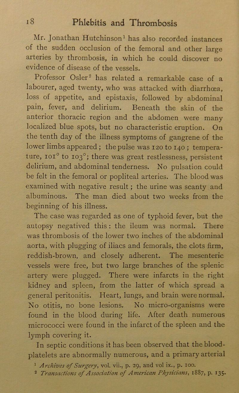 Mr. Jonathan Hutchinson1 has also recorded instances of the sudden occlusion of the femoral and other large arteries by thrombosis, in which he could discover no evidence of disease of the vessels. Professor Osier2 has related a remarkable case of a labourer, aged twenty, who was attacked with diarrhoea, loss of appetite, and epistaxis, followed by abdominal pain, fever, and delirium. Beneath the skin of the anterior thoracic region and the abdomen were many localized blue spots, but no characteristic eruption. On the tenth day of the illness symptoms of gangrene of the lower limbs appeared ; the pulse was 120 to 140 ; tempera- ture, ioi° to 103°; there was great restlessness, persistent delirium, and abdominal tenderness. No pulsation could be felt in the femoral or popliteal arteries. The blood was examined with negative result; the urine was scanty and albuminous. The man died about two weeks from the beginning of his illness. The case was regarded as one of typhoid fever, but the autopsy negatived this : the ileum was normal. There was thrombosis of the lower two inches of the abdominal aorta, with plugging of iliacs and femorals, the clots firm, reddish-brown, and closely adherent. The mesenteric vessels were free, but two large branches of the splenic artery were plugged. There were infarcts in the right kidney and spleen, from the latter of which spread a general peritonitis. Heart, lungs, and brain were normal. No otitis, no bone lesions. No micro-organisms were found in the blood during life. After death numerous micrococci were found in the infarct of the spleen and the lymph covering it. In septic conditions it has been observed that the blood- platelets are abnormally numerous, and a primary arterial 1 Archives of Surgery, vol. vii., p. 29, and vol ix., p. 100. 2 Transactions of Association of American Physicians, 1887, p. 135-