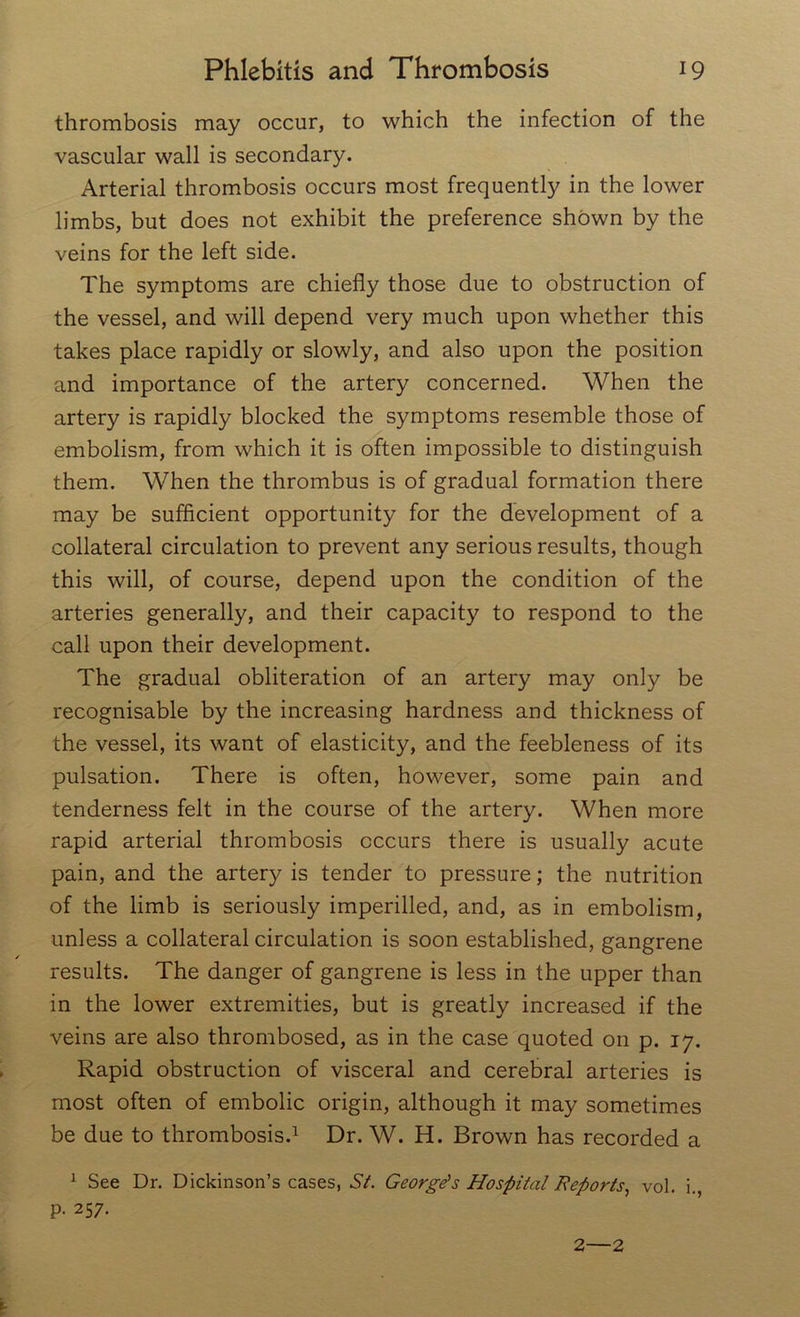 thrombosis may occur, to which the infection of the vascular wall is secondary. Arterial thrombosis occurs most frequently in the lower limbs, but does not exhibit the preference shown by the veins for the left side. The symptoms are chiefly those due to obstruction of the vessel, and will depend very much upon whether this takes place rapidly or slowly, and also upon the position and importance of the artery concerned. When the artery is rapidly blocked the symptoms resemble those of embolism, from which it is often impossible to distinguish them. When the thrombus is of gradual formation there may be sufficient opportunity for the development of a collateral circulation to prevent any serious results, though this will, of course, depend upon the condition of the arteries generally, and their capacity to respond to the call upon their development. The gradual obliteration of an artery may only be recognisable by the increasing hardness and thickness of the vessel, its want of elasticity, and the feebleness of its pulsation. There is often, however, some pain and tenderness felt in the course of the artery. When more rapid arterial thrombosis occurs there is usually acute pain, and the artery is tender to pressure; the nutrition of the limb is seriously imperilled, and, as in embolism, unless a collateral circulation is soon established, gangrene results. The danger of gangrene is less in the upper than in the lower extremities, but is greatly increased if the veins are also thrombosed, as in the case quoted on p. 17. Rapid obstruction of visceral and cerebral arteries is most often of embolic origin, although it may sometimes be due to thrombosis.1 Dr. W. H. Brown has recorded a 1 See Dr. Dickinson’s cases, 67. George’s Hospital Reports, vol. i. p. 257. 2—2