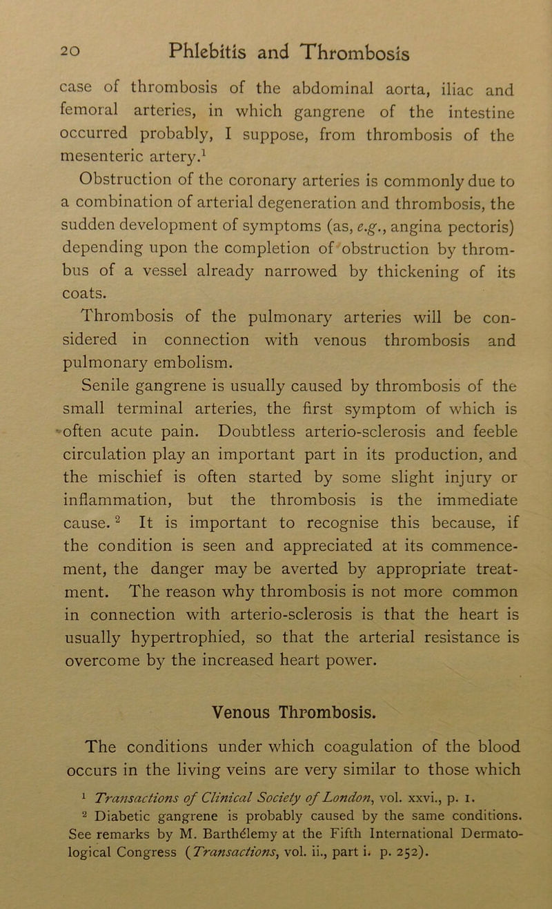 case of thrombosis of the abdominal aorta, iliac and femoral arteries, in which gangrene of the intestine occurred probably, I suppose, from thrombosis of the mesenteric artery.1 Obstruction of the coronary arteries is commonly due to a combination of arterial degeneration and thrombosis, the sudden development of symptoms (as, e.g., angina pectoris) depending upon the completion of obstruction by throm- bus of a vessel already narrowed by thickening of its coats. Thrombosis of the pulmonary arteries will be con- sidered in connection with venous thrombosis and pulmonary embolism. Senile gangrene is usually caused by thrombosis of the small terminal arteries, the first symptom of which is often acute pain. Doubtless arterio-sclerosis and feeble circulation play an important part in its production, and the mischief is often started by some slight injury or inflammation, but the thrombosis is the immediate cause.2 It is important to recognise this because, if the condition is seen and appreciated at its commence- ment, the danger may be averted by appropriate treat- ment. The reason why thrombosis is not more common in connection with arterio-sclerosis is that the heart is usually hypertrophied, so that the arterial resistance is overcome by the increased heart power. Venous Thrombosis. The conditions under which coagulation of the blood occurs in the living veins are very similar to those which 1 Transactions of Clinical Society of London., vol. xxvi., p. i. 2 Diabetic gangrene is probably caused by the same conditions. See remarks by M. Barth&emy at the Fifth International Dermato- logical Congress (Transactions, vol. ii., part i. p. 252).