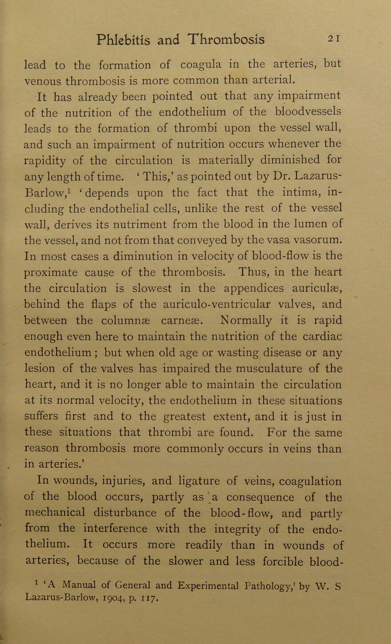 lead to the formation of coagula in the arteries, but venous thrombosis is more common than arterial. It has already been pointed out that any impairment of the nutrition of the endothelium of the bloodvessels leads to the formation of thrombi upon the vessel wall, and such an impairment of nutrition occurs whenever the rapidity of the circulation is materially diminished for any length of time. £ This,’ as pointed out by Dr. Lazarus- Barlow,1 £ depends upon the fact that the intima, in- cluding the endothelial cells, unlike the rest of the vessel wall, derives its nutriment from the blood in the lumen of the vessel, and not from that conveyed by the vasa vasorum. In most cases a diminution in velocity of blood-flow is the proximate cause of the thrombosis. Thus, in the heart the circulation is slowest in the appendices auriculas, behind the flaps of the auriculo-ventricular valves, and between the columnae carneas. Normally it is rapid enough even here to maintain the nutrition of the cardiac endothelium ; but when old age or wasting disease or any lesion of the valves has impaired the musculature of the heart, and it is no longer able to maintain the circulation at its normal velocity, the endothelium in these situations suffers first and to the greatest extent, and it is just in these situations that thrombi are found. For the same reason thrombosis more commonly occurs in veins than in arteries.’ In wounds, injuries, and ligature of veins, coagulation of the blood occurs, partly as a consequence of the mechanical disturbance of the blood-flow, and partly from the interference with the integrity of the endo- thelium. It occurs more readily than in wounds of arteries, because of the slower and less forcible blood- 1 £A Manual of General and Experimental Pathology,’by W. S Lazarus-Barlow, 1904, p. 117.