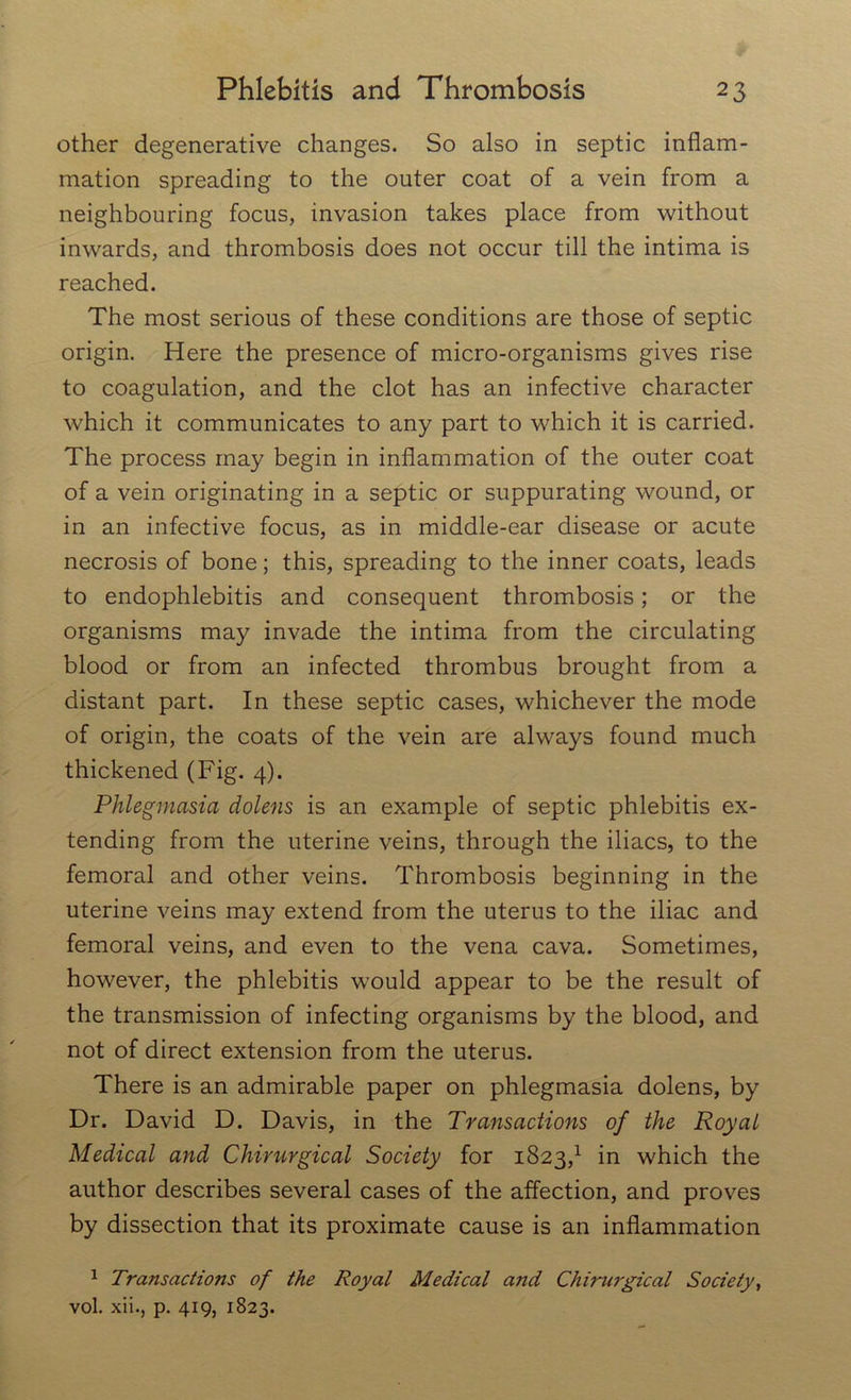 other degenerative changes. So also in septic inflam- mation spreading to the outer coat of a vein from a neighbouring focus, invasion takes place from without inwards, and thrombosis does not occur till the intima is reached. The most serious of these conditions are those of septic origin. Here the presence of micro-organisms gives rise to coagulation, and the clot has an infective character which it communicates to any part to which it is carried. The process may begin in inflammation of the outer coat of a vein originating in a septic or suppurating wound, or in an infective focus, as in middle-ear disease or acute necrosis of bone; this, spreading to the inner coats, leads to endophlebitis and consequent thrombosis; or the organisms may invade the intima from the circulating blood or from an infected thrombus brought from a distant part. In these septic cases, whichever the mode of origin, the coats of the vein are always found much thickened (Fig. 4). Phlegmasia dolens is an example of septic phlebitis ex- tending from the uterine veins, through the iliacs, to the femoral and other veins. Thrombosis beginning in the uterine veins may extend from the uterus to the iliac and femoral veins, and even to the vena cava. Sometimes, however, the phlebitis would appear to be the result of the transmission of infecting organisms by the blood, and not of direct extension from the uterus. There is an admirable paper on phlegmasia dolens, by Dr. David D. Davis, in the Transactions of the Royal Medical and Chirurgical Society for 1823,1 in which the author describes several cases of the affection, and proves by dissection that its proximate cause is an inflammation 1 Transactions of the Royal Medical and Chirurgical Society, vol. xii., p. 419, 1823.