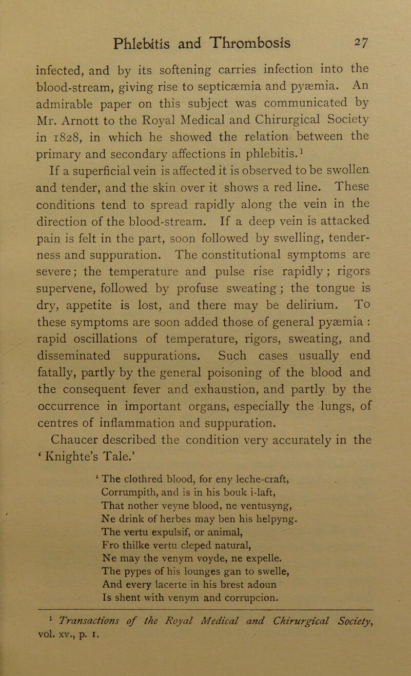 infected, and by its softening carries infection into the blood-stream, giving rise to septicaemia and pyaemia. An admirable paper on this subject was communicated by Mr. Arnott to the Royal Medical and Chirurgical Society * in 1828, in which he showed the relation between the primary and secondary affections in phlebitis.1 If a superficial vein is affected it is observed to be swollen and tender, and the skin over it shows a red line. These conditions tend to spread rapidly along the vein in the direction of the blood-stream. If a deep vein is attacked pain is felt in the part, soon followed by swelling, tender- ness and suppuration. The constitutional symptoms are severe; the temperature and pulse rise rapidly; rigors supervene, followed by profuse sweating ; the tongue is dry, appetite is lost, and there may be delirium. To these symptoms are soon added those of general pyaemia : rapid oscillations of temperature, rigors, sweating, and disseminated suppurations. Such cases usually end fatally, partly by the general poisoning of the blood and the consequent fever and exhaustion, and partly by the occurrence in important organs, especially the lungs, of centres of inflammation and suppuration. Chaucer described the condition very accurately in the ‘ Knighte’s Tale.’ ‘ The clothred blood, for eny leche-craft, Corrumpith, and is in his bouk i-laft, That nother veyne blood, ne ventusyng, Ne drink of herbes may ben his helpyng. The vertu expulsif, or animal, Fro thilke vertu cleped natural, Ne may the venym voyde, ne expelle. The pypes of his lounges gan to svvelle, And every lacerte in his brest adoun Is shent with venym and corrupcion. 1 Transactions of the Royal Medical and Chirurgical Society, vol. xv., p. 1.