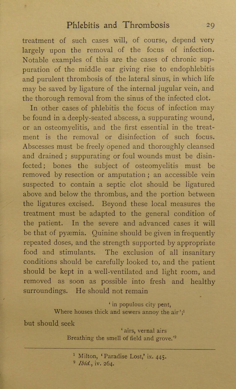 treatment of such cases will, of course, depend very largely upon the removal of the focus of infection. Notable examples of this are the cases of chronic sup- puration of the middle ear giving rise to endophlebitis and purulent thrombosis of the lateral sinus, in which life may be saved by ligature of the internal jugular vein, and the thorough removal from the sinus of the infected clot. In other cases of phlebitis the focus of infection may be found in a deeply-seated abscess, a suppurating wound, or an osteomyelitis, and the first essential in the treat- ment is the removal or disinfection of such focus. Abscesses must be freely opened and thoroughly cleansed and drained ; suppurating or foul wounds must be disin- fected; bones the subject of osteomyelitis must be removed by resection or amputation ; an accessible vein suspected to contain a septic clot should be ligatured above and below the thrombus, and the portion between the ligatures excised. Beyond these local measures the treatment must be adapted to the general condition of the patient. In the severe and advanced cases it will be that of pyaemia. Quinine should be given in frequently repeated doses, and the strength supported by appropriate food and stimulants. The exclusion of all insanitary conditions should be carefully looked to, and the patient should be kept in a well-ventilated and light room, and removed as soon as possible into fresh and healthy surroundings. He should not remain 1 in populous city pent, Where houses thick and sewers annoy the air’;1 but should seek ‘ airs, vernal airs Breathing the smell of field and grove.’2 1 Milton, ‘Paradise Lost,’ ix. 445. 2 Ibid., iv. 264.