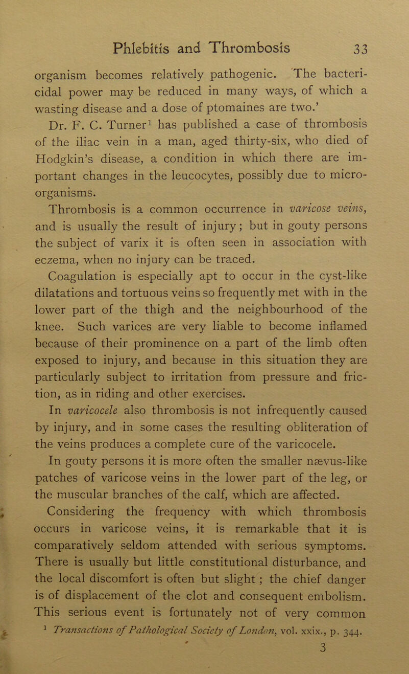 organism becomes relatively pathogenic. The bacteri- cidal power may be reduced in many ways, of which a wasting disease and a dose of ptomaines are two.’ Dr. F. C. Turner1 has published a case of thrombosis of the iliac vein in a man, aged thirty-six, who died of Hodgkin’s disease, a condition in which there are im- portant changes in the leucocytes, possibly due to micro- organisms. Thrombosis is a common occurrence in varicose veins, and is usually the result of injury; but in gouty persons the subject of varix it is often seen in association with eczema, when no injury can be traced. Coagulation is especially apt to occur in the cyst-like dilatations and tortuous veins so frequently met with in the lower part of the thigh and the neighbourhood of the knee. Such varices are very liable to become inflamed because of their prominence on a part of the limb often exposed to injury, and because in this situation they are particularly subject to irritation from pressure and fric- tion, as in riding and other exercises. In varicocele also thrombosis is not infrequently caused by injury, and in some cases the resulting obliteration of the veins produces a complete cure of the varicocele. In gouty persons it is more often the smaller nsevus-like patches of varicose veins in the lower part of the leg, or the muscular branches of the calf, which are affected. Considering the frequency with which thrombosis occurs in varicose veins, it is remarkable that it is comparatively seldom attended with serious symptoms. There is usually but little constitutional disturbance, and the local discomfort is often but slight; the chief danger is of displacement of the clot and consequent embolism. This serious event is fortunately not of very common 1 Transactions of Pathological Society of London, vol. xxix., p. 344. 3