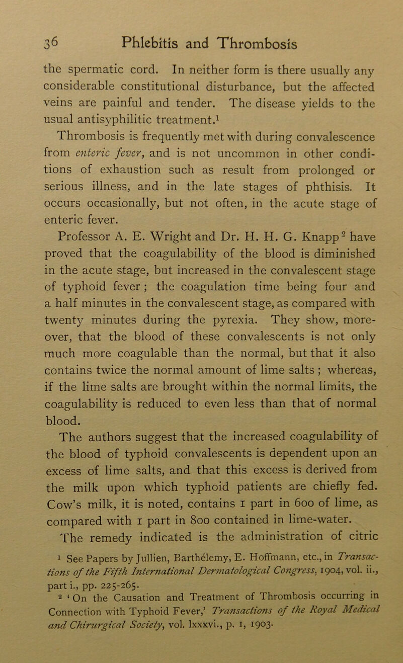 the spermatic cord. In neither form is there usually any considerable constitutional disturbance, but the affected veins are painful and tender. The disease yields to the usual antisyphilitic treatment.1 Thrombosis is frequently met with during convalescence from enteric fever, and is not uncommon in other condi- tions of exhaustion such as result from prolonged or serious illness, and in the late stages of phthisis. It occurs occasionally, but not often, in the acute stage of enteric fever. Professor A. E. Wright and Dr. H. H. G. Knapp2 have proved that the coagulability of the blood is diminished in the acute stage, but increased in the convalescent stage of typhoid fever ; the coagulation time being four and a half minutes in the convalescent stage, as compared with twenty minutes during the pyrexia. They show, more- over, that the blood of these convalescents is not only much more coagulable than the normal, but that it also contains twice the normal amount of lime salts ; whereas, if the lime salts are brought within the normal limits, the coagulability is reduced to even less than that of normal blood. The authors suggest that the increased coagulability of the blood of typhoid convalescents is dependent upon an excess of lime salts, and that this excess is derived from the milk upon which typhoid patients are chiefly fed. Cow’s milk, it is noted, contains i part in 600 of lime, as compared with 1 part in 800 contained in lime-water. The remedy indicated is the administration of citric 1 See Papers byjullien, Barthelemy, E. Hoffmann, etc., in Transac- tions of the Fifth International Dermatological Congress. 1904, vol. ii., pai't i., pp. 225-265. a ‘ On the Causation and Treatment of Thrombosis occurring in Connection with Typhoid Fever,’ Transactions of the Royal Medical and Chirurgical Society, vol. Ixxxvi., p. 1, I9°3*