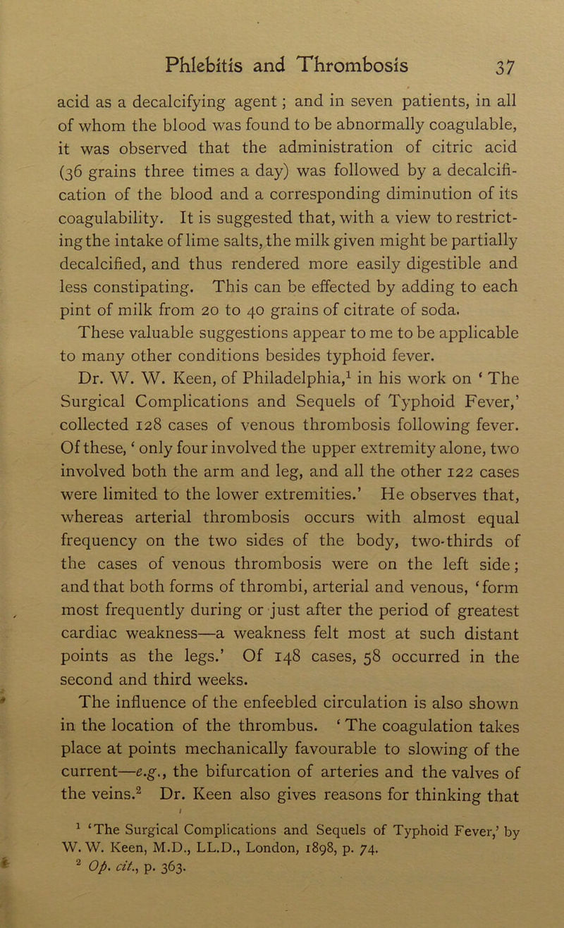 acid as a decalcifying agent; and in seven patients, in all of whom the blood was found to be abnormally coagulable, it was observed that the administration of citric acid (36 grains three times a day) was followed by a decalcifi- cation of the blood and a corresponding diminution of its coagulability. It is suggested that, with a view to restrict- ing the intake of lime salts, the milk given might be partially decalcified, and thus rendered more easily digestible and less constipating. This can be effected by adding to each pint of milk from 20 to 40 grains of citrate of soda. These valuable suggestions appear to me to be applicable to many other conditions besides typhoid fever. Dr. W. W. Keen, of Philadelphia,1 in his work on * The Surgical Complications and Sequels of Typhoid Fever,’ collected 128 cases of venous thrombosis following fever. Of these, ‘ only four involved the upper extremity alone, two involved both the arm and leg, and all the other 122 cases were limited to the lower extremities.’ He observes that, whereas arterial thrombosis occurs with almost equal frequency on the two sides of the body, two-thirds of the cases of venous thrombosis were on the left side; and that both forms of thrombi, arterial and venous, ‘form most frequently during or just after the period of greatest cardiac weakness—a weakness felt most at such distant points as the legs.’ Of 148 cases, 58 occurred in the second and third weeks. The influence of the enfeebled circulation is also shown in the location of the thrombus. ‘ The coagulation takes place at points mechanically favourable to slowing of the current—e.g., the bifurcation of arteries and the valves of the veins.2 Dr. Keen also gives reasons for thinking that / 1 ‘The Surgical Complications and Sequels of Typhoid Fever,’ by W. W. Keen, M.D., LL.D., London, 1898, p. 74. 2 Op. tit., p. 363.