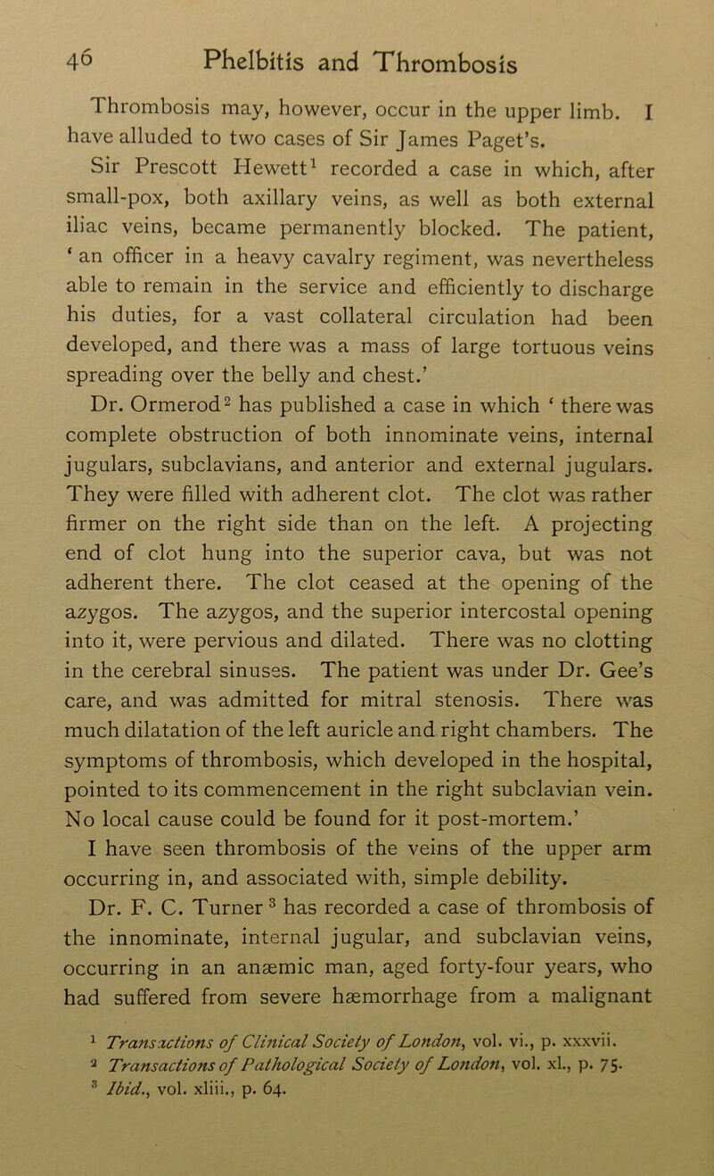 Thrombosis may, however, occur in the upper limb. I have alluded to two cases of Sir James Paget’s. Sir Prescott Hewett1 recorded a case in which, after small-pox, both axillary veins, as well as both external iliac veins, became permanently blocked. The patient, ‘ an officer in a heavy cavalry regiment, was nevertheless able to remain in the service and efficiently to discharge his duties, for a vast collateral circulation had been developed, and there was a mass of large tortuous veins spreading over the belly and chest.’ Dr. Ormerod2 has published a case in which ‘ there was complete obstruction of both innominate veins, internal jugulars, subclavians, and anterior and external jugulars. They were filled with adherent clot. The clot was rather firmer on the right side than on the left. A projecting end of clot hung into the superior cava, but was not adherent there. The clot ceased at the opening of the azygos. The azygos, and the superior intercostal opening into it, were pervious and dilated. There was no clotting in the cerebral sinuses. The patient was under Dr. Gee’s care, and was admitted for mitral stenosis. There was much dilatation of the left auricle and right chambers. The symptoms of thrombosis, which developed in the hospital, pointed to its commencement in the right subclavian vein. No local cause could be found for it post-mortem.’ I have seen thrombosis of the veins of the upper arm occurring in, and associated with, simple debility. Dr. F. C. Turner 3 has recorded a case of thrombosis of the innominate, internal jugular, and subclavian veins, occurring in an anaemic man, aged forty-four years, who had suffered from severe haemorrhage from a malignant 1 Transactions of Clinical Society of London, vol. vi., p. xxxvii. 2 Transactions of Pathological Society of London, vol. xl., p. 75. 3 Ibid., vol. xliii., p. 64.