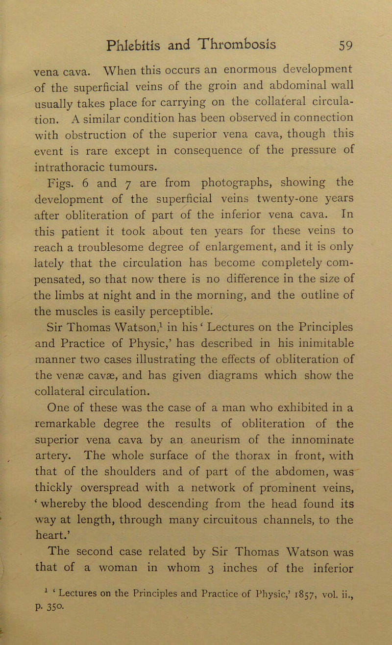 vena cava. When this occurs an enormous development of the superficial veins of the groin and abdominal wall usually takes place for carrying on the collateral circula- tion. A similar condition has been observed in connection with obstruction of the superior vena cava, though this event is rare except in consequence of the pressure of intrathoracic tumours. Figs. 6 and 7 are from photographs, showing the development of the superficial veins twenty-one years after obliteration of part of the inferior vena cava. In this patient it took about ten years for these veins to reach a troublesome degree of enlargement, and it is only lately that the circulation has become completely com- pensated, so that now there is no difference in the size of the limbs at night and in the morning, and the outline of the muscles is easily perceptible. Sir Thomas Watson,1 in his ‘ Lectures on the Principles and Practice of Physic,’ has described in his inimitable manner two cases illustrating the effects of obliteration of the venae cavae, and has given diagrams which show the collateral circulation. One of these was the case of a man who exhibited in a remarkable degree the results of obliteration of the superior vena cava by an aneurism of the innominate artery. The whole surface of the thorax in front, with that of the shoulders and of part of the abdomen, was thickly overspread with a network of prominent veins, ‘ whereby the blood descending from the head found its way at length, through many circuitous channels, to the heart.’ The second case related by Sir Thomas Watson was that of a woman in whom 3 inches of the inferior 1 ‘ Lectures on the Principles and Practice of Physic,’ 1857, vol. ii., P- 350-
