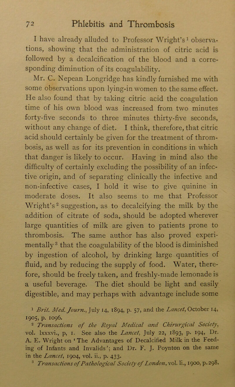 I have already alluded to Professor Wright’s1 observa- tions, showing that the administration of citric acid is followed by a decalcification of the blood and a corre- sponding diminution of its coagulability. Mr. C. Nepean Longridge has kindly furnished me with some observations upon lying-in women to the same effect. He also found that by taking citric acid the coagulation time of his own blood was increased from two minutes forty-five seconds to three minutes thirty-five seconds, without any change of diet. I think, therefore, that citric acid should certainly be given for the treatment of throm- bosis, as well as for its prevention in conditions in which that danger is likely to occur. Having in mind also the difficulty of certainly excluding the possibility of an infec- tive origin, and of separating clinically the infective and non-infective cases, I hold it wise to give quinine in moderate doses. It also seems to me that Professor Wright’s2 suggestion, as to decalcifying the milk by the addition of citrate of soda, should be adopted wherever large quantities of milk are given to patients prone to thrombosis. The same author has also proved experi- mentally 3 that the coagulability of the blood is diminished by ingestion of alcohol, by drinking large quantities of fluid, and by reducing the supply of food. Water, there- fore, should be freely taken, and freshly-made lemonade is a useful beverage. The diet should be light and easily digestible, and may perhaps with advantage include some 1 Brit. Med. Journ., July 14, 1894, p. 57, and the Lancet, October 14, 1905, p. 1096. 2 Transactions of the Royal Medical and Chirurgical Society, vol. lxxxvi., p, 1. See also the Lancet, July 22, 1893, p. 194, Dr. A. E. Wright on ‘ The Advantages of Decalcified Milk in the Feed- ing of Infants and Invalids’; and Dr. F. J. Poynton on the same in the Lancet, 1904, vol. ii., p. 433. :i Transactions of Pathological Society of London, vol. li., 1900, p. 298.