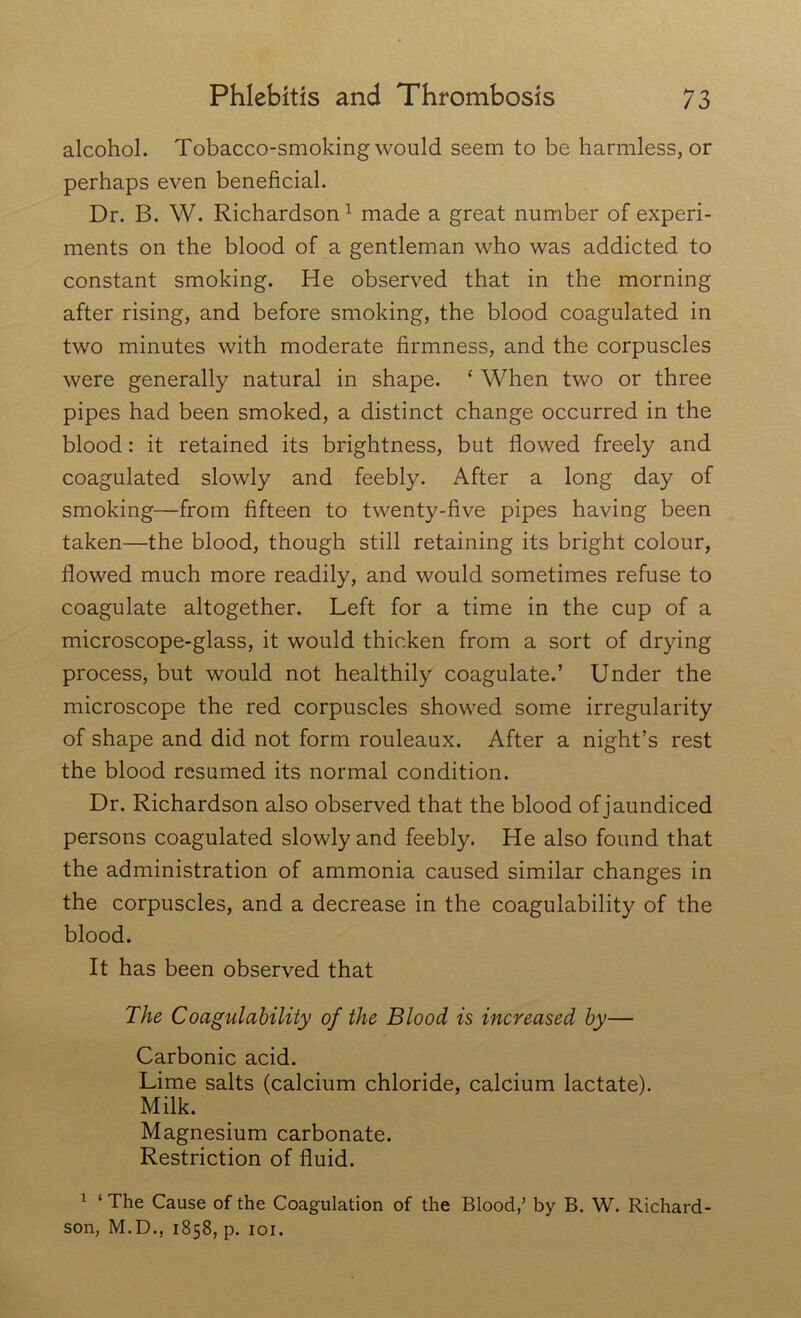 alcohol. Tobacco-smoking would seem to be harmless, or perhaps even beneficial. Dr. B. W. Richardson1 made a great number of experi- ments on the blood of a gentleman who was addicted to constant smoking. He observed that in the morning after rising, and before smoking, the blood coagulated in two minutes with moderate firmness, and the corpuscles were generally natural in shape. ‘ When two or three pipes had been smoked, a distinct change occurred in the blood: it retained its brightness, but flowed freely and coagulated slowly and feebly. After a long day of smoking—from fifteen to twenty-five pipes having been taken—the blood, though still retaining its bright colour, flowed much more readily, and would sometimes refuse to coagulate altogether. Left for a time in the cup of a microscope-glass, it would thicken from a sort of drying process, but would not healthily coagulate.’ Under the microscope the red corpuscles showed some irregularity of shape and did not form rouleaux. After a night’s rest the blood resumed its normal condition. Dr. Richardson also observed that the blood of jaundiced persons coagulated slowly and feebly. He also found that the administration of ammonia caused similar changes in the corpuscles, and a decrease in the coagulability of the blood. It has been observed that The Coagulability of the Blood is increased by— Carbonic acid. Lime salts (calcium chloride, calcium lactate). Milk. Magnesium carbonate. Restriction of fluid. 1 1 The Cause of the Coagulation of the Blood,’ by B. W. Richard- son, M.D., 1858, p. 101.