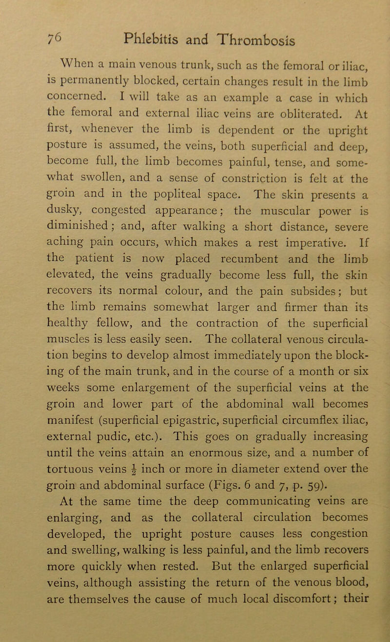 When a main venous trunk, such as the femoral or iliac, is permanently blocked, certain changes result in the limb concerned. I will take as an example a case in which the femoral and external iliac veins are obliterated. At first, whenever the limb is dependent or the upright posture is assumed, the veins, both superficial and deep, become full, the limb becomes painful, tense, and some- what swollen, and a sense of constriction is felt at the groin and in the popliteal space. The skin presents a dusky, congested appearance; the muscular power is diminished; and, after walking a short distance, severe aching pain occurs, which makes a rest imperative. If the patient is now placed recumbent and the limb elevated, the veins gradually become less full, the skin recovers its normal colour, and the pain subsides; but the limb remains somewhat larger and firmer than its healthy fellow, and the contraction of the superficial muscles is less easily seen. The collateral venous circula- tion begins to develop almost immediately upon the block- ing of the main trunk, and in the course of a month or six weeks some enlargement of the superficial veins at the groin and lower part of the abdominal wall becomes manifest (superficial epigastric, superficial circumflex iliac, external pudic, etc.). This goes on gradually increasing until the veins attain an enormous size, and a number of tortuous veins \ inch or more in diameter extend over the groin and abdominal surface (Figs. 6 and 7, p. 59). At the same time the deep communicating veins are enlarging, and as the collateral circulation becomes developed, the upright posture causes less congestion and swelling, walking is less painful, and the limb recovers more quickly when rested. But the enlarged superficial veins, although assisting the return of the venous blood, are themselves the cause of much local discomfort; their