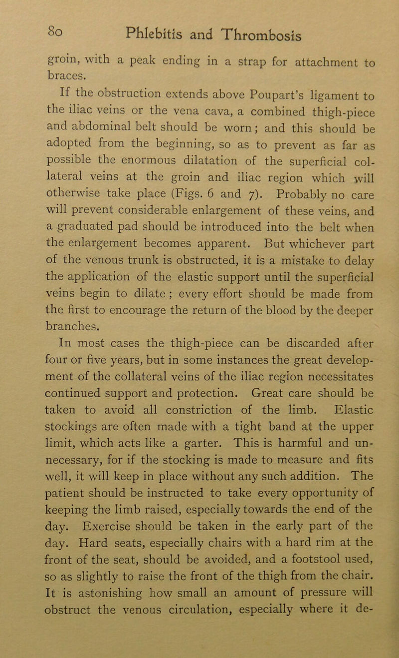 groin, with a peak ending in a strap for attachment to braces. If the obstruction extends above Poupart’s ligament to the iliac veins or the vena cava, a combined thigh-piece and abdominal belt should be worn; and this should be adopted from the beginning, so as to prevent as far as possible the enormous dilatation of the superficial col- lateral veins at the groin and iliac region which will otherwise take place (Figs. 6 and 7). Probably no care will prevent considerable enlargement of these veins, and a graduated pad should be introduced into the belt when the enlargement becomes apparent. But whichever part of the venous trunk is obstructed, it is a mistake to delay the application of the elastic support until the superficial veins begin to dilate ; every effort should be made from the first to encourage the return of the blood by the deeper branches. In most cases the thigh-piece can be discarded after four or five years, but in some instances the great develop- ment of the collateral veins of the iliac region necessitates continued support and protection. Great care should be taken to avoid all constriction of the limb. Elastic stockings are often made with a tight band at the upper limit, which acts like a garter. This is harmful and un- necessary, for if the stocking is made to measure and fits well, it will keep in place without any such addition. The patient should be instructed to take every opportunity of keeping the limb raised, especially towards the end of the day. Exercise should be taken in the early part of the day. Hard seats, especially chairs with a hard rim at the front of the seat, should be avoided, and a footstool used, so as slightly to raise the front of the thigh from the chair. It is astonishing how small an amount of pressure will obstruct the venous circulation, especially where it de-