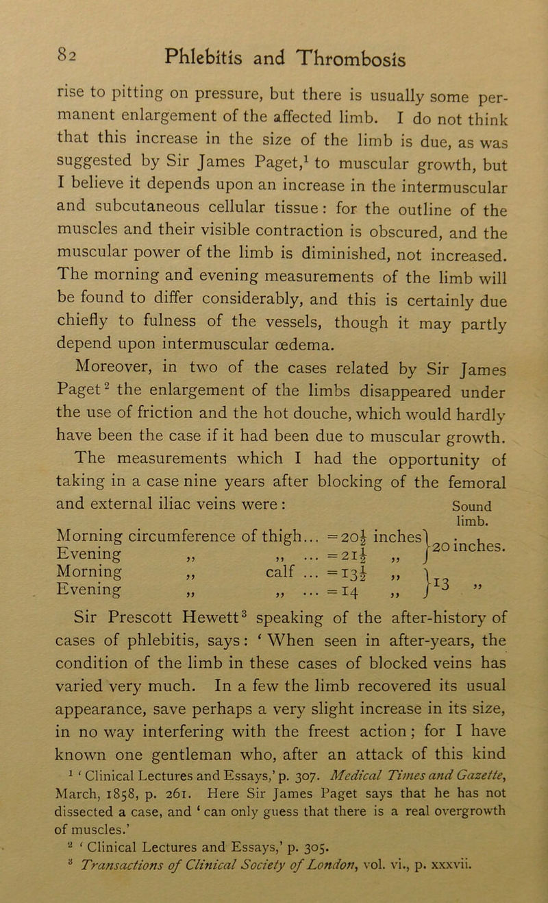 rise to pitting on pressure, but there is usually some per- manent enlargement of the affected limb. I do not think that this increase in the size of the limb is due, as was suggested by Sir James Paget,1 to muscular growth, but I believe it depends upon an increase in the intermuscular and subcutaneous cellular tissue: for the outline of the muscles and their visible contraction is obscured, and the muscular power of the limb is diminished, not increased. The morning and evening measurements of the limb will be found to differ considerably, and this is certainly due chiefly to fulness of the vessels, though it may partly depend upon intermuscular oedema. Moreover, in two of the cases related by Sir James Paget2 the enlargement of the limbs disappeared under the use of friction and the hot douche, which would hardly have been the case if it had been due to muscular growth. The measurements which I had the opportunity of taking in a case nine years after blocking of the femoral and external iliac veins were : Sound limb. Morning circumference of thigh... =2o| inches Evening „ „ ... =2if „ Morning „ calf ... =13^ ,, Evening „ „ ... =14 j-20 inches. }i3 » Sir Prescott Hewett3 speaking of the after-history of cases of phlebitis, says: ‘ When seen in after-years, the condition of the limb in these cases of blocked veins has varied very much. In a few the limb recovered its usual appearance, save perhaps a very slight increase in its size, in no way interfering with the freest action; for I have known one gentleman who, after an attack of this kind 1 ‘ Clinical Lectures and Essays,’ p. 307. Medical Times and Gazette, March, 1858, p. 261. Here Sir Janies Paget says that he has not dissected a case, and ‘ can only guess that there is a real overgrowth of muscles.’ 2 ‘ Clinical Lectures and Essays,’ p. 305. B Transactions of Clinical Society of London, vol. vi., p. xxxvii.