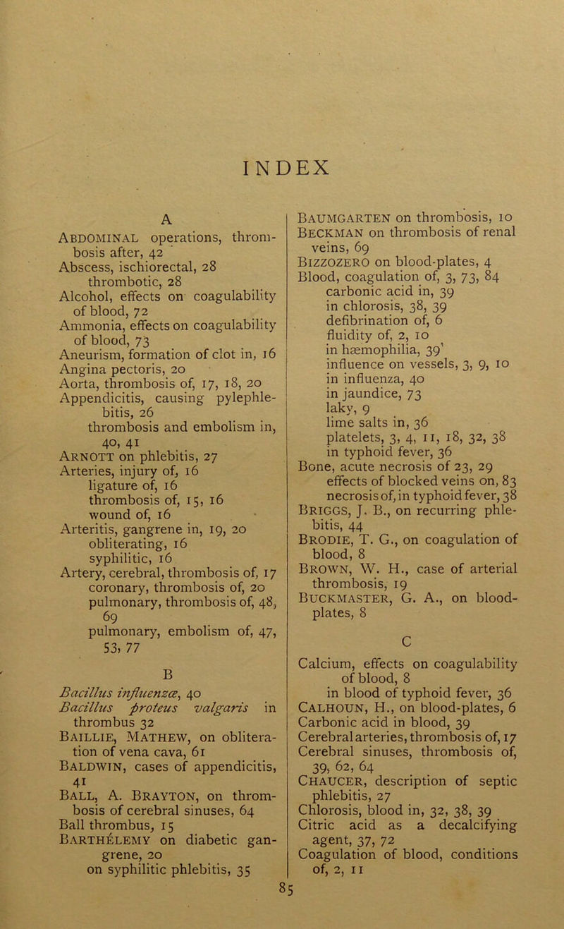 I N D EX A Abdominal operations, throm- bosis after, 42 Abscess, ischiorectal, 28 thrombotic, 28 Alcohol, effects on coagulability of blood, 72 Ammonia, effects on coagulability of blood, 73 Aneurism, formation of clot in, 16 Angina pectoris, 20 Aorta, thrombosis of, 17, 18, 20 Appendicitis, causing pylephle- bitis, 26 thrombosis and embolism in, 40, 41 Arnott on phlebitis, 27 Arteries, injury of, 16 ligature of, 16 thrombosis of, 15, 16 wound of, 16 Arteritis, gangrene in, 19, 20 obliterating, 16 syphilitic, 16 Artery, cerebral, thrombosis of, 17 coronary, thrombosis of, 20 pulmonary, thrombosis of, 48, 69 pulmonary, embolism of, 47, 53, 77 B Bacillus influenzce, 40 Bacillus proteus valgaris in thrombus 32 Baillie, Mathew, on oblitera- tion of vena cava, 61 Baldwin, cases of appendicitis, 4i Ball, A. Brayton, on throm- bosis of cerebral sinuses, 64 Ball thrombus,, 15 Barthelemy on diabetic gan- grene, 20 on syphilitic phlebitis, 35 Baumgarten on thrombosis, 10 Beckman on thrombosis of renal veins, 69 Bizzozero on blood-plates, 4 Blood, coagulation of, 3, 73, 84 carbonic acid in, 39 in chlorosis, 38, 39 defibrination of, 6 fluidity of, 2, 10 in haemophilia, 391 influence on vessels, 3, 9, 10 in influenza, 40 in jaundice, 73 laky, 9 lime salts in, 36 platelets, 3, 4, 11, 18, 32, 38 in typhoid fever, 36 Bone, acute necrosis of 23, 29 effects of blocked veins on, 83 necrosis of, in typhoid fever, 38 Briggs, J, B., on recurring phle- bitis, 44 Brodie, T. G., on coagulation of blood, 8 Brown, W. H., case of arterial thrombosis, 19 Buckmaster, G. A., on blood- plates, 8 C Calcium, effects on coagulability of blood, 8 in blood of typhoid fever, 36 Calhoun, H., on blood-plates, 6 Carbonic acid in blood, 39 Cerebral arteries, thrombosis of, 17 Cerebral sinuses, thrombosis of, 39, 62, 64 Chaucer, description of septic phlebitis, 27 Chlorosis, blood in, 32, 38, 39 Citric acid as a decalcifying agent, 37, 72 Coagulation of blood, conditions of, 2, 11