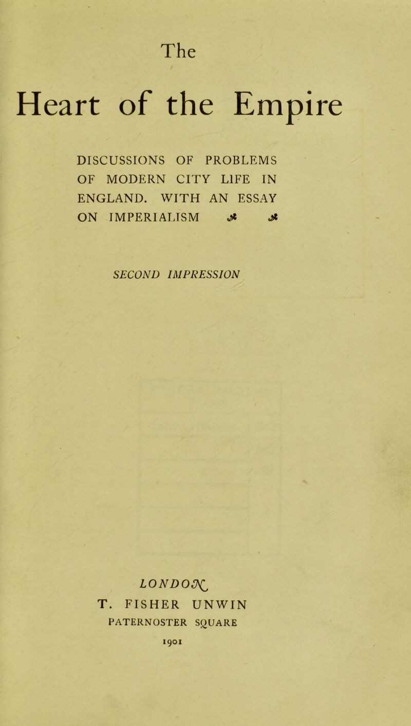 The Heart of the Empire DISCUSSIONS OF PROBLEMS OF MODERN CITY LIFE IN ENGLAND. WITH AN ESSAY ON IMPERIALISM £ £ SECOND IMPRESSION LONDOCNi T. FISHER UNWIN PATERNOSTER SQUARE 1901