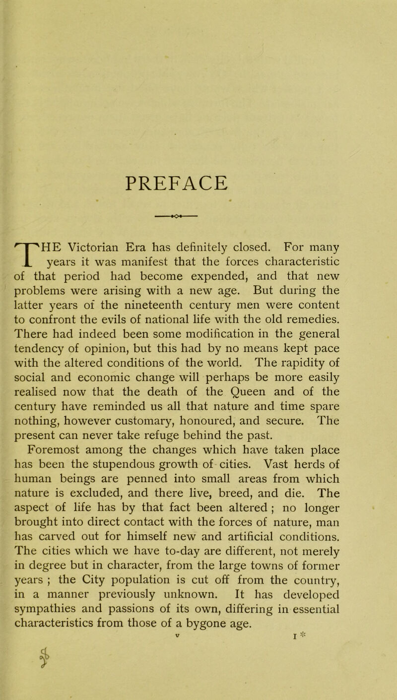 PREFACE <>* HE Victorian Era has definitely closed. For many years it was manifest that the forces characteristic of that period had become expended, and that new problems were arising with a new age. But during the latter years of the nineteenth century men were content to confront the evils of national life with the old remedies. There had indeed been some modification in the general tendency of opinion, but this had by no means kept pace with the altered conditions of the world. The rapidity of social and economic change will perhaps be more easily realised now that the death of the Queen and of the century have reminded us all that nature and time spare nothing, however customary, honoured, and secure. The present can never take refuge behind the past. Foremost among the changes which have taken place has been the stupendous growth of cities. Vast herds of human beings are penned into small areas from which nature is excluded, and there live, breed, and die. The aspect of life has by that fact been altered ; no longer brought into direct contact with the forces of nature, man has carved out for himself new and artificial conditions. The cities which we have to-day are different, not merely in degree but in character, from the large towns of former years ; the City population is cut off from the country, in a manner previously unknown. It has developed sympathies and passions of its own, differing in essential characteristics from those of a bygone age.