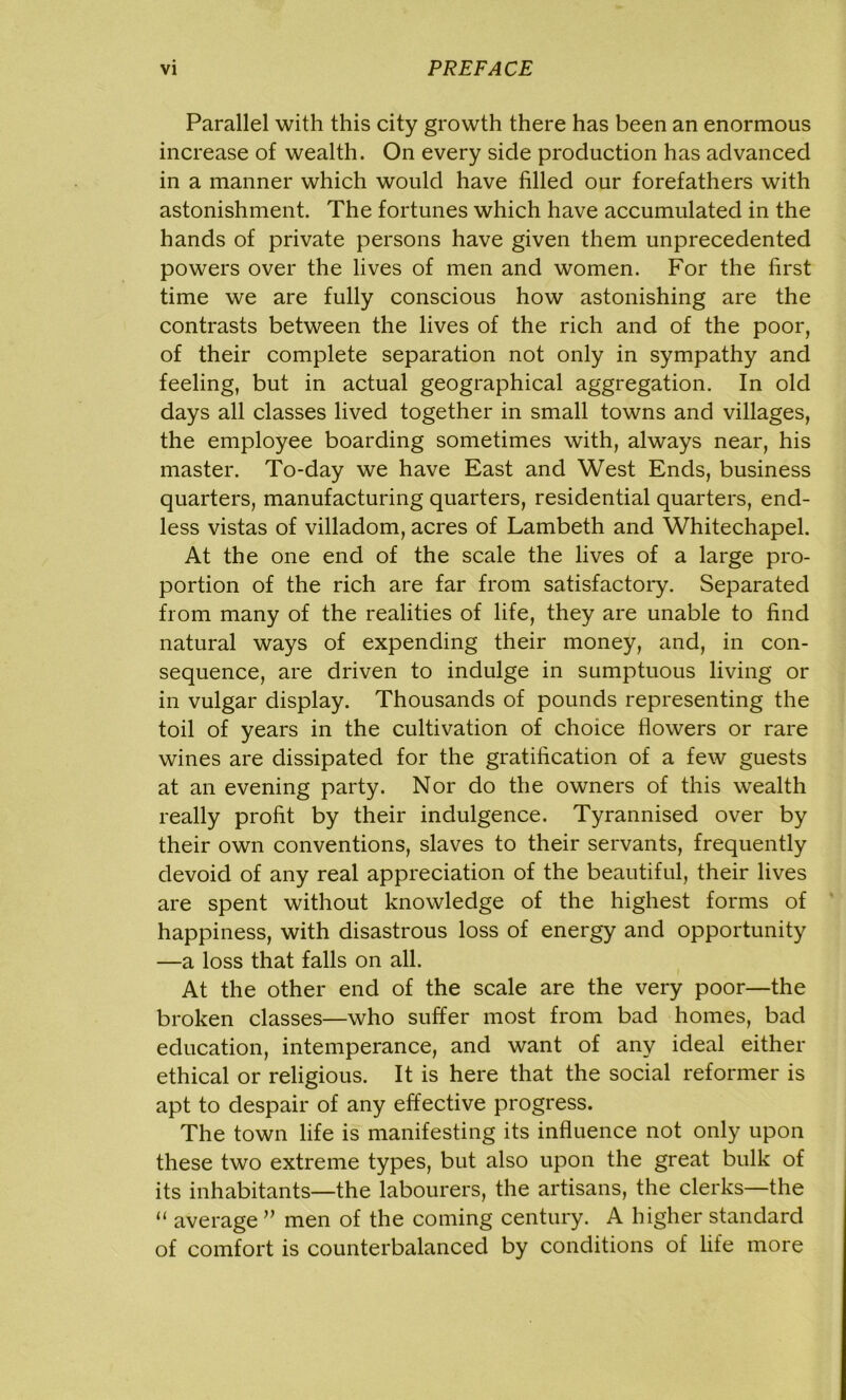 Parallel with this city growth there has been an enormous increase of wealth. On every side production has advanced in a manner which would have filled our forefathers with astonishment. The fortunes which have accumulated in the hands of private persons have given them unprecedented powers over the lives of men and women. For the first time we are fully conscious how astonishing are the contrasts between the lives of the rich and of the poor, of their complete separation not only in sympathy and feeling, but in actual geographical aggregation. In old days all classes lived together in small towns and villages, the employee boarding sometimes with, always near, his master. To-day we have East and West Ends, business quarters, manufacturing quarters, residential quarters, end- less vistas of villadom, acres of Lambeth and Whitechapel. At the one end of the scale the lives of a large pro- portion of the rich are far from satisfactory. Separated from many of the realities of life, they are unable to find natural ways of expending their money, and, in con- sequence, are driven to indulge in sumptuous living or in vulgar display. Thousands of pounds representing the toil of years in the cultivation of choice flowers or rare wines are dissipated for the gratification of a few guests at an evening party. Nor do the owners of this wealth really profit by their indulgence. Tyrannised over by their own conventions, slaves to their servants, frequently devoid of any real appreciation of the beautiful, their lives are spent without knowledge of the highest forms of happiness, with disastrous loss of energy and opportunity —a loss that falls on all. At the other end of the scale are the very poor—the broken classes—who suffer most from bad homes, bad education, intemperance, and want of any ideal either ethical or religious. It is here that the social reformer is apt to despair of any effective progress. The town life is manifesting its influence not only upon these two extreme types, but also upon the great bulk of its inhabitants—the labourers, the artisans, the clerks—the “ average ” men of the coming century. A higher standard of comfort is counterbalanced by conditions of life more