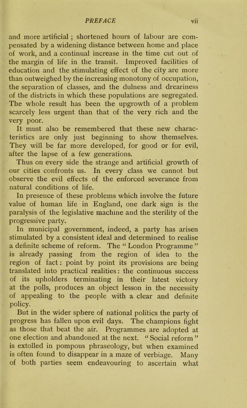 and more artificial ; shortened hours of labour are com- pensated by a widening distance between home and place of work, and a continual increase in the time cut out of the margin of life in the transit. Improved facilities of education and the stimulating effect of the city are more than outweighed by the increasing monotony of occupation, the separation of classes, and the dulness and dreariness of the districts in which these populations are segregated. The whole result has been the upgrowth of a problem scarcely less urgent than that of the very rich and the very poor. It must also be remembered that these new charac- teristics are only just beginning to show themselves. They will be far more developed, for good or for evil, after the lapse of a few generations. Thus on every side the strange and artificial growth of our cities confronts us. In every class we cannot but observe the evil effects of the enforced severance from natural conditions of life. In presence of these problems which involve the future value of human life in England, one dark sign is the paralysis of the legislative machine and the sterility of the progressive party. In municipal government, indeed, a party has arisen stimulated by a consistent ideal and determined to realise a definite scheme of reform. The u London Programme ” is already passing from the region of idea to the region of fact: point by point its provisions are being translated into practical realities: the continuous success of its upholders terminating in their latest victory at the polls, produces an object lesson in the necessity of appealing to the people with a clear and definite policy. But in the wider sphere of national politics the party of progress has fallen upon evil days. The champions fight as those that beat the air. Programmes are adopted at one election and abandoned at the next. 11 Social reform ” is extolled in pompous phraseology, but when examined is often found to disappear in a maze of verbiage. Many of both parties seem endeavouring to ascertain what