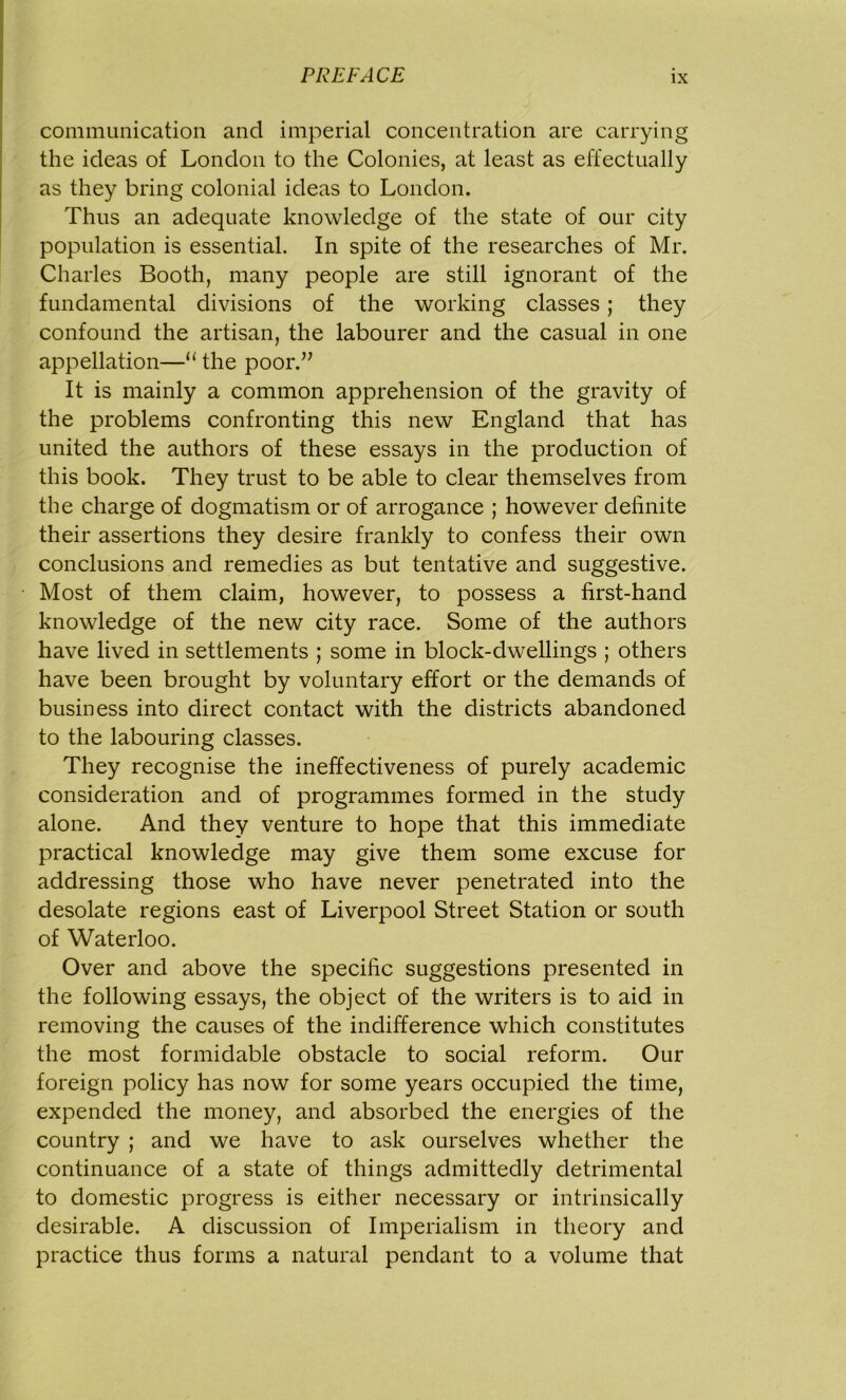 communication and imperial concentration are carrying the ideas of London to the Colonies, at least as effectually as they bring colonial ideas to London. Thus an adequate knowledge of the state of our city population is essential. In spite of the researches of Mr. Charles Booth, many people are still ignorant of the fundamental divisions of the working classes; they confound the artisan, the labourer and the casual in one appellation—“ the poor.” It is mainly a common apprehension of the gravity of the problems confronting this new England that has united the authors of these essays in the production of this book. They trust to be able to clear themselves from the charge of dogmatism or of arrogance ; however definite their assertions they desire frankly to confess their own conclusions and remedies as but tentative and suggestive. Most of them claim, however, to possess a first-hand knowledge of the new city race. Some of the authors have lived in settlements ; some in block-dwellings ; others have been brought by voluntary effort or the demands of business into direct contact with the districts abandoned to the labouring classes. They recognise the ineffectiveness of purely academic consideration and of programmes formed in the study alone. And they venture to hope that this immediate practical knowledge may give them some excuse for addressing those who have never penetrated into the desolate regions east of Liverpool Street Station or south of Waterloo. Over and above the specific suggestions presented in the following essays, the object of the writers is to aid in removing the causes of the indifference which constitutes the most formidable obstacle to social reform. Our foreign policy has now for some years occupied the time, expended the money, and absorbed the energies of the country ; and we have to ask ourselves whether the continuance of a state of things admittedly detrimental to domestic progress is either necessary or intrinsically desirable. A discussion of Imperialism in theory and practice thus forms a natural pendant to a volume that