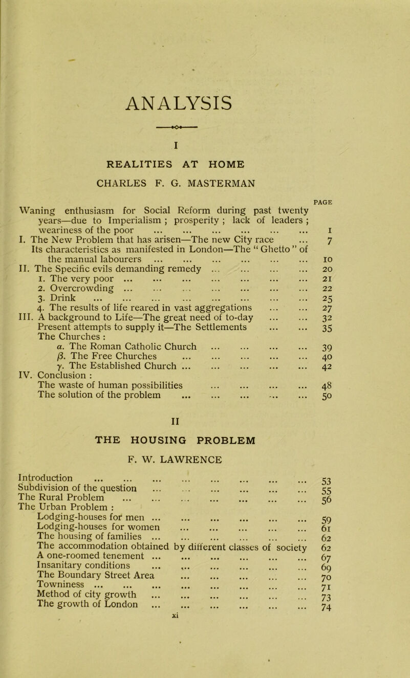 ANALYSIS — ■•<>• — I REALITIES AT HOME CHARLES F. G. MASTERMAN PAGE Waning enthusiasm for Social Reform during past twenty years—due to Imperialism ; prosperity ; lack of leaders ; weariness of the poor ... ... ... ... ... ... i I. The New Problem that has arisen—The new City race ... 7 Its characteristics as manifested in London—The “ Ghetto ” of the manual labourers 10 II. The Specific evils demanding remedy ... ... 20 1. The very poor ... ... ... ... ... ... ... 21 2. Overcrowding 22 3. Drink 25 4. The results of life reared in vast aggregations 27 III. A background to Life—The great need of to-day ... ... 32 Present attempts to supply it—The Settlements 35 The Churches : a. The Roman Catholic Church ... ... ... ... 39 (3. The Free Churches 40 y. The Established Church 42 IV. Conclusion : The waste of human possibilities ... ... ... ... 48 The solution of the problem 50 II THE HOUSING PROBLEM F. W. LAWRENCE Introduction Subdivision of the question The Rural Problem The Urban Problem : Lodging-houses for men ... Lodging-houses for women The housing of families ... The accommodation obtained A one-roomed tenement ... Insanitary conditions The Boundary Street Area Towniness Method of city growth The growth of London 53 55 • *. ... ... ... ... 56 ••• ••• ••• ••• ••• 59 • •• ••• ••• b i 62 by different classes of society 62 ••• ••• ••• ••• 67 ••• ••• ••• ... ••• ••• ••• 1., a.« 70 ••• ••• ••• ••• 71 ••• ••• ••• 73 • • • ••• ••« ••• ••• 74