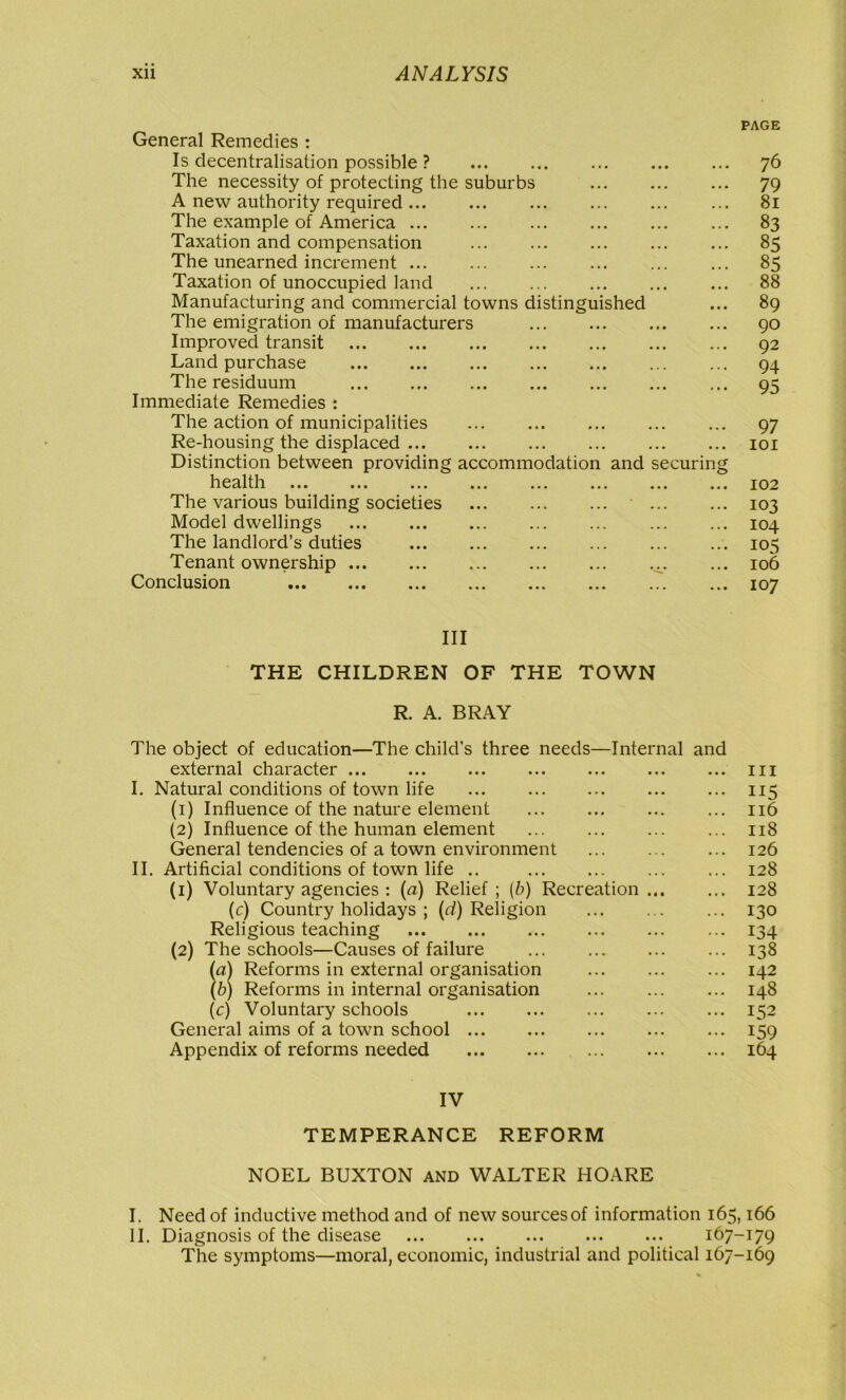 PAGE General Remedies : Is decentralisation possible ? 76 The necessity of protecting the suburbs ... 79 A new authority required ... ... 81 The example of America 83 Taxation and compensation ... ... ... 85 The unearned increment ... ... ... ... 85 Taxation of unoccupied land ... 88 Manufacturing and commercial towns distinguished ... 89 The emigration of manufacturers 90 Improved transit 92 Land purchase 94 The residuum ... 95 Immediate Remedies : The action of municipalities ... ... ... 97 Re-housing the displaced 101 Distinction between providing accommodation and securing health ... ... ... ... ... ... ... ... 102 The various building societies ' 103 Model dwellings ... ... 104 The landlord’s duties ... ... ... 105 Tenant ownership v ... 106 Conclusion 107 III THE CHILDREN OF THE TOWN R. A. BRAY The object of education—The child’s three needs—Internal and external character 111 I. Natural conditions of town life 115 (1) Influence of the nature element 116 (2) Influence of the human element 118 General tendencies of a town environment ... 126 II. Artificial conditions of town life .. 128 (1) Voluntary agencies : (a) Relief ; (b) Recreation 128 (c) Country holidays ; (d) Religion 130 Religious teaching 134 (2) The schools—Causes of failure ... 138 (a) Reforms in external organisation ... 142 (b) Reforms in internal organisation 148 (c) Voluntary schools 152 General aims of a town school 159 Appendix of reforms needed 164 IV TEMPERANCE REFORM NOEL BUXTON and WALTER HOARE I. Need of inductive method and of new sources of information 165,166 II. Diagnosis of the disease 167-179 The symptoms—moral, economic, industrial and political 167-169