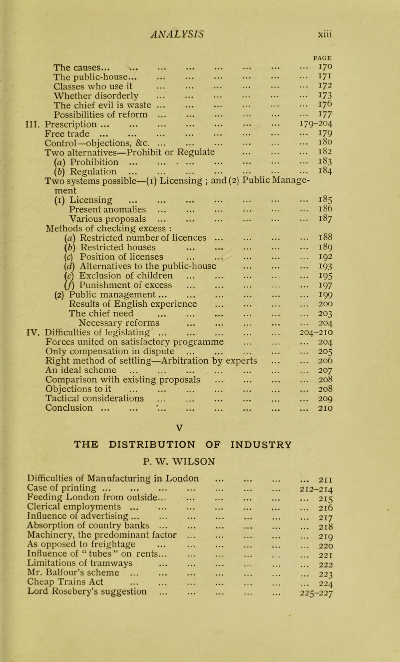 PAGE The causes... 17° The public-house 171 Classes who use it ... ... ... ••• ••• I72 Whether disorderly ••• ••• 173 The chief evil is waste 176 Possibilities of reform 177 III. Prescription 179-204 Free trade ••• ••• ••• J79 Control—objections, &c 180 Two alternatives—Prohibit or Regulate 182 (а) Prohibition 183 (б) Regulation 184 Two systems possible—(1) Licensing ; and (2) Public Manage- ment (1) Licensing 185 Present anomalies 186 Various proposals 187 Methods of checking excess : (a) Restricted number of licences ... ... ... ... 188 (b) Restricted houses ... ... ... ••• 189 (c) Position of licenses 192 (d) Alternatives to the public-house 193 (e) Exclusion of children ... ... ... ... ... 195 (/) Punishment of excess 197 (2) Public management 199 Results of English experience 200 The chief need 203 Necessary reforms 204 IV. Difficulties of legislating 204-210 Forces united on satisfactory programme ... 204 Only compensation in dispute ... ... ... ... ... 205 Right method of settling—Arbitration by experts 206 An ideal scheme ... 207 Comparison with existing proposals 208 Objections to it 208 Tactical considerations ... 209 Conclusion '. 210 V THE DISTRIBUTION OF INDUSTRY P. W. WILSON Difficulties of Manufacturing in London 211 Case of printing 212-214 Feeding London from outside... 215 Clerical employments 216 Influence of advertising 217 Absorption of country banks 218 Machinery, the predominant factor 219 As opposed to freightage ... 220 Influence of “ tubes” on rents... ... 221 Limitations of tramways 222 Mr. Balfour’s scheme 223 Cheap Trains Act ... 224 Lord Rosebery’s suggestion 225-227