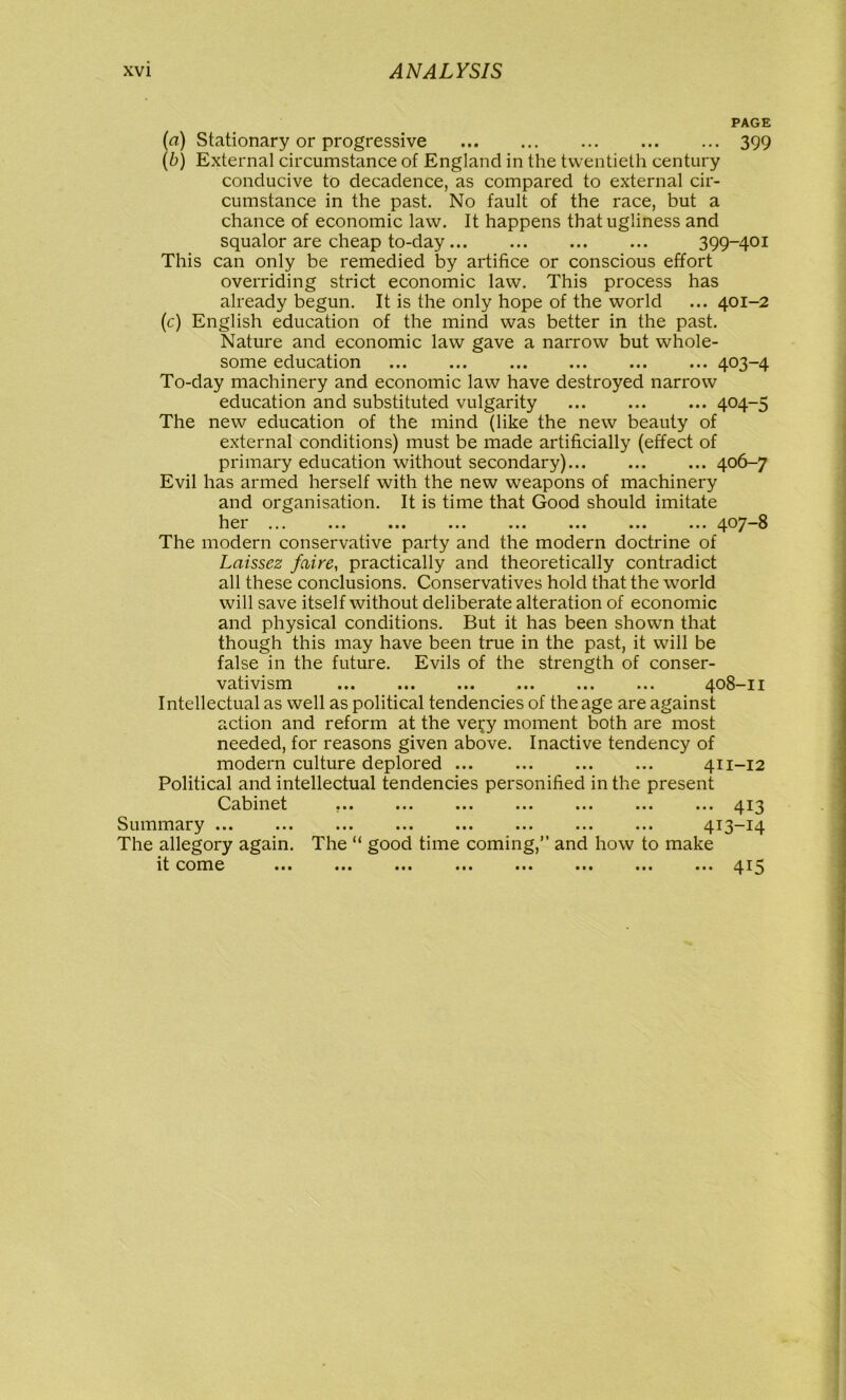 PAGE (a) Stationary or progressive 399 (b) External circumstance of England in the twentieth century conducive to decadence, as compared to external cir- cumstance in the past. No fault of the race, but a chance of economic law. It happens that ugliness and squalor are cheap to-day 399-401 This can only be remedied by artifice or conscious effort overriding strict economic law. This process has already begun. It is the only hope of the world ... 401-2 (c) English education of the mind was better in the past. Nature and economic law gave a narrow but whole- some education ... ... ... ... ... ... 403-4 To-day machinery and economic law have destroyed narrow education and substituted vulgarity 404-5 The new education of the mind (like the new beauty of external conditions) must be made artificially (effect of primary education without secondary)... ... ... 406-7 Evil has armed herself with the new weapons of machinery and organisation. It is time that Good should imitate hex ... ... ... ... ... ... ... ... 407 3 The modern conservative party and the modern doctrine of Laissez faire, practically and theoi'etically contradict all these conclusions. Conservatives hold that the world will save itself without deliberate alteration of economic and physical conditions. But it has been shown that though this may have been true in the past, it will be false in the future. Evils of the strength of conser- vativism ... ... ... ... ... ... 408-11 Intellectual as well as political tendencies of the age are against action and reform at the ve\'y moment both are most needed, for reasons given above. Inactive tendency of modern culture deplored 411-12 Political and intellectual tendencies personified in the present Ccibind ... ... ... ... ... ... ... 413 • •• ••• ••• ••• ••• ••• 4 T 1^. The “ good time coming,” and how to make • •• IM ••• ••• ••• ••• 415 Summary The allegory again, it come