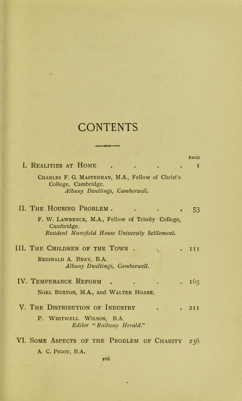 CONTENTS I. Realities at Home . Charles F. G. Masterman, M.A., Fellow of Christ’s College, Cambridge. Albany Dwellings, Camberwell. II. The Housing Problem . F. W. Lawrence, M.A., Fellow of Trinity College, Cambridge. Resident Mansfield House University Settlement. III. The Children of the Town . ✓ Reginald A. Bray, B.A. Albany Dwellings, Camberwell. IV. Temperance Reform . Noel Buxton, M.A., and Walter Hoare. V. The Distribution of Industry P. Whitwell Wilson, B.A. Editor “ Railway Herald. VI. Some Aspects of the Problem of Charity A. C. Pigou, B.A. PAGE I 53 hi 165 211 236