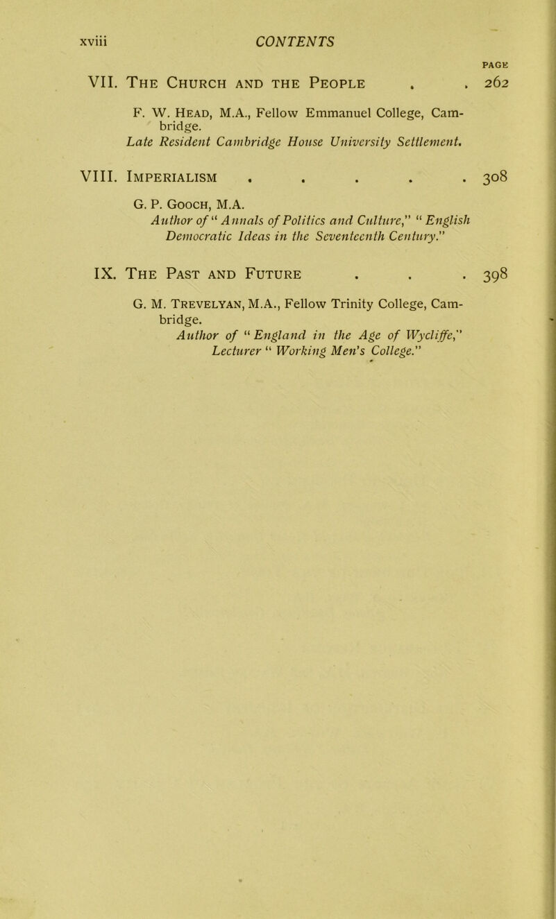 VII. The Church and the People F. W. Head, M.A., Fellow Emmanuel College, Cam- bridge. Late Resident Cambridge House University Settlement. VIII. Imperialism . G. P. Gooch, M.A. Author ofu A nnals of Politics and Culture,” “ English Democratic Ideas in the Seventeenth Century.” IX. The Past and Future G. M. Trevelyan, M.A., Fellow Trinity College, Cam- bridge. Author of “ England in the Age of Wycliffc, Lecturer “ Working Men's College. PAGE 262 308 398