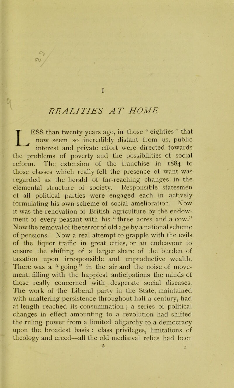 cv I REALITIES AT HOME LESS than twenty years ago, in those “ eighties ” that now seem so incredibly distant from us, public interest and private effort were directed towards the problems of poverty and the possibilities of social reform. The extension of the franchise in 1884 to those classes which really felt the presence of want was regarded as the herald of far-reaching changes in the elemental structure of society. Responsible statesmen of all political parties were engaged each in actively formulating his own scheme of social amelioration. Now it was the renovation of British agriculture by the endow- ment of every peasant with his “ three acres and a cow.” Now the removal of the terror of old age by a national scheme of pensions. Now a real attempt to grapple with the evils of the liquor traffic in great cities, or an endeavour to ensure the shifting of a larger share of the burden of taxation upon irresponsible and unproductive wealth. There was a ‘Agoing ” in the air and the noise of move- ment, filling with the happiest anticipations the minds of those really concerned with desperate social diseases. The work of the Liberal party in the State, maintained with unaltering persistence throughout half a century, had at length reached its consummation ; a series of political changes in effect amounting to a revolution had shifted the ruling power from a limited oligarchy to a democracy upon the broadest basis : class privileges, limitations of theology and creed—all the old mediaeval relics had been