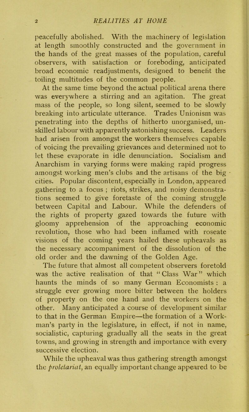 peacefully abolished. With the machinery of legislation at length smoothly constructed and the government in the hands of the great masses of the population, careful observers, with satisfaction or foreboding, anticipated broad economic readjustments, designed to benefit the toiling multitudes of the common people. At the same time beyond the actual political arena there was everywhere a stirring and an agitation. The great mass of the people, so long silent, seemed to be slowly breaking into articulate utterance. Trades Unionism was penetrating into the depths of hitherto unorganised, un- skilled labour with apparently astonishing success. Leaders had arisen from amongst the workers themselves capable of voicing the prevailing grievances and determined not to let these evaporate in idle denunciation. Socialism and Anarchism in varying forms were making rapid progress amongst working men’s clubs and the artisans of the big cities. Popular discontent, especially in London, appeared gathering to a focus ; riots, strikes, and noisy demonstra- tions seemed to give foretaste of the coming struggle between Capital and Labour. While the defenders of the rights of property gazed towards the future with gloomy apprehension of the approaching economic revolution, those who had been inflamed with roseate visions of the coming years hailed these upheavals as the necessary accompaniment of the dissolution of the old order and the dawning of the Golden Age. The future that almost all competent observers foretold was the active realisation of that “Class War” which haunts the minds of so many German Economists : a struggle ever growing more bitter between the holders of property on the one hand and the workers on the other. Many anticipated a course of development similar to that in the German Empire—the formation of a Work- man’s party in the legislature, in effect, if not in name, socialistic, capturing gradually all the seats in the great towns, and growing in strength and importance with every successive election. While the upheaval was thus gathering strength amongst the proletariat, an equally important change appeared to be
