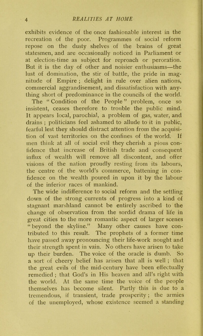 exhibits evidence of the once fashionable interest in the recreation of the poor. Programmes of social reform repose on the dusty shelves of the brains of great statesmen, and are occasionally noticed in Parliament or at election-time as subject for reproach or peroration. But it is the day of other and noisier enthusiasms—the lust of domination, the stir of battle, the pride in mag- nitude of Empire ; delight in rule over alien nations, commercial aggrandisement, and dissatisfaction with any- thing short of predominance in the councils of the world. The u Condition of the People ” problem, once so insistent, ceases therefore to trouble the public mind. It appears local, parochial, a problem of gas, water, and drains ; politicians feel ashamed to allude to it in public, fearful lest they should distract attention from the acquisi- tion of vast territories on the confines of the world. If men think at all of social evil they cherish a pious con- fidence that increase of British trade and consequent influx of wealth will remove all discontent, and offer visions of the nation proudly resting from its labours, the centre of the world’s commerce, battening in con- fidence on the wealth poured in upon it by the labour of the inferior races of mankind. The wide indifference to social reform and the settling down of the strong currents of progress into a kind of stagnant marshland cannot be entirely ascribed to the change of observation from the sordid drama of life in great cities to the more romantic aspect of larger scenes “ beyond the skyline.” Many other causes have con- tributed to this result. The prophets of a former time have passed away pronouncing their life-work nought and their strength spent in vain. No others have arisen to take up their burden. The voice of the oracle is dumb. So a sort of cheery belief has arisen that all is well ; that the great evils of the mid-century have been effectually remedied ; that God’s in His heaven and all’s right with the world. At the same time the voice of the people themselves has become silent. Partly this is due to a tremendous, if transient, trade prosperity ; the armies of the unemployed, whose existence seemed a standing