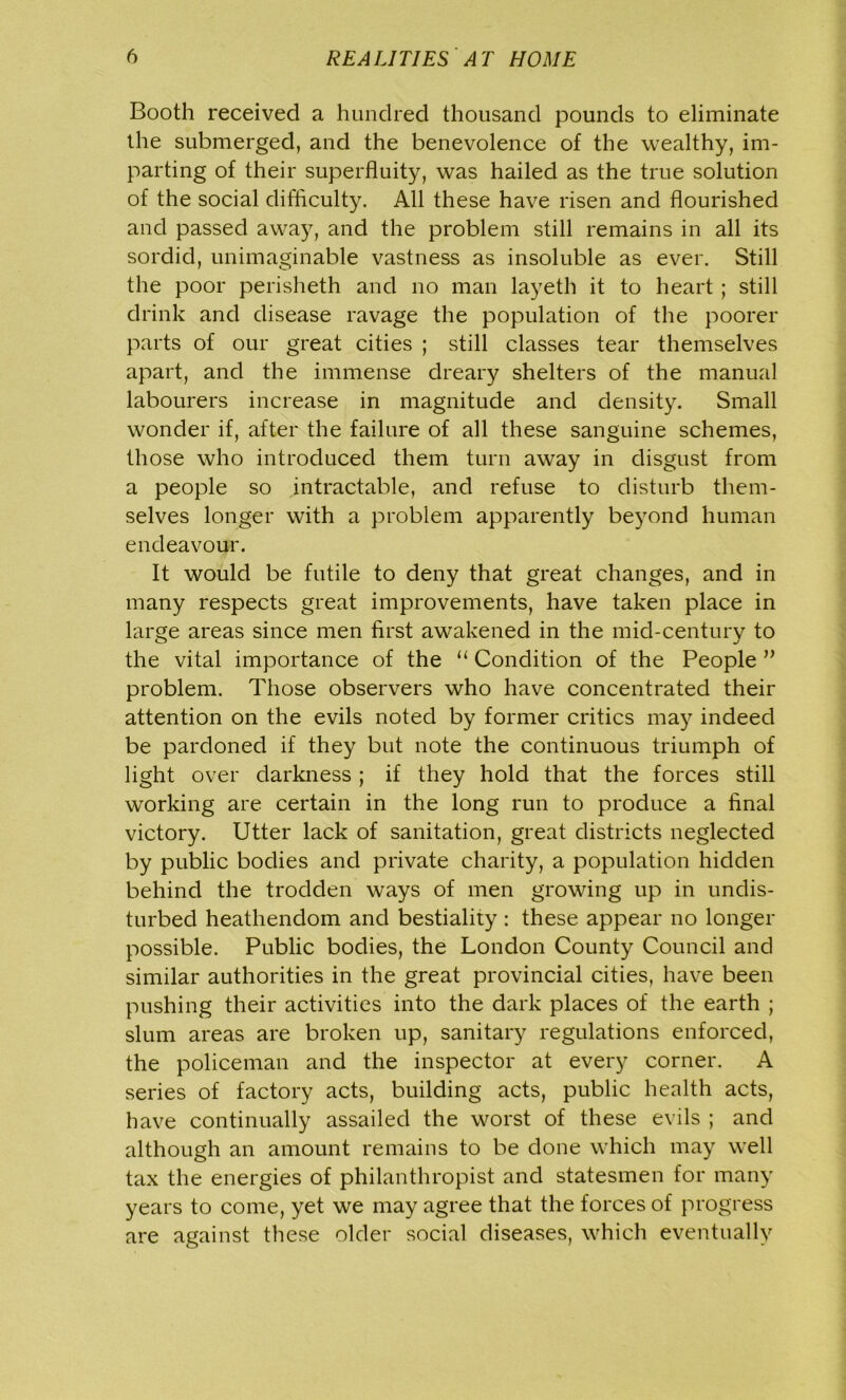 Booth received a hundred thousand pounds to eliminate the submerged, and the benevolence of the wealthy, im- parting of their superfluity, was hailed as the true solution of the social difficulty. All these have risen and flourished and passed away, and the problem still remains in all its sordid, unimaginable vastness as insoluble as ever. Still the poor perisheth and no man layeth it to heart; still drink and disease ravage the population of the poorer parts of our great cities ; still classes tear themselves apart, and the immense dreary shelters of the manual labourers increase in magnitude and density. Small wonder if, after the failure of all these sanguine schemes, those who introduced them turn away in disgust from a people so intractable, and refuse to disturb them- selves longer with a problem apparently beyond human endeavour. It would be futile to deny that great changes, and in many respects great improvements, have taken place in large areas since men first awakened in the mid-century to the vital importance of the “ Condition of the People ” problem. Those observers who have concentrated their attention on the evils noted by former critics may indeed be pardoned if they but note the continuous triumph of light over darkness ; if they hold that the forces still working are certain in the long run to produce a final victory. Utter lack of sanitation, great districts neglected by public bodies and private charity, a population hidden behind the trodden ways of men growing up in undis- turbed heathendom and bestiality : these appear no longer possible. Public bodies, the London County Council and similar authorities in the great provincial cities, have been pushing their activities into the dark places of the earth ; slum areas are broken up, sanitary regulations enforced, the policeman and the inspector at every corner. A series of factory acts, building acts, public health acts, have continually assailed the worst of these evils ; and although an amount remains to be done which may well tax the energies of philanthropist and statesmen for many years to come, yet we may agree that the forces of progress are against these older social diseases, which eventually